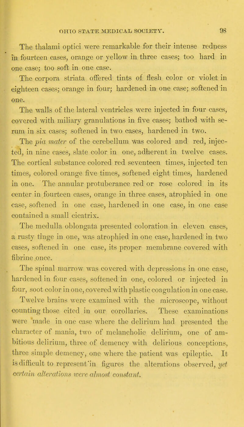 The thalami optici were remarkable for their intense redness in fourteen cases, orange or yellow in three cases; too hard in one case; too soft in one case. Tlie corpora striata oifered tints of flesh color or violet in eighteen cases; orange in four; hardened in one case; softened in one. The walls of the lateral ventricles were injected in four cases, covered with miliary granulations in five cases; bathed with se- rum in six cases; softened in two cases, hardened in two. The pia mater of the cerebellum was colored and red, injec- ted, in nine eases, slate color in one, adherent in twelve cases. The cortical substance colored red seventeen times, injected ten times, colored orange five times, softened eight times, hardened in one. The annular jjrotuberance red or rose colored in its center in fourteen cases, orange in three cases, atrophied in one case, softened in one case, hardened in one case, in one case contained a small cicatrix. The medulla oblongata presented coloration in eleven cases, a rusty tinge in one, was atrophied in one case, hardened in two cases, softened in one case, its proper membrane covered with fibrine once. The spinal marrow was covered with depressions in one case, hardened in four cases, softened in one, colored or injected in four, soot color in one, covered with plastic coagulation in one case. Twelve brains were examined with the microscope, without counting those cited in our corollaries. These examinations were 'made in one case where the delirium had presented the character of mania, two of melancholic delirium, one of am- bitious delirium, three of demency with delirious conceptions, three simple demency, one where the patient was epileptic. It is difficult to represent'in figures the alterations observed, t/c/ certain alterations tcere almost constant.