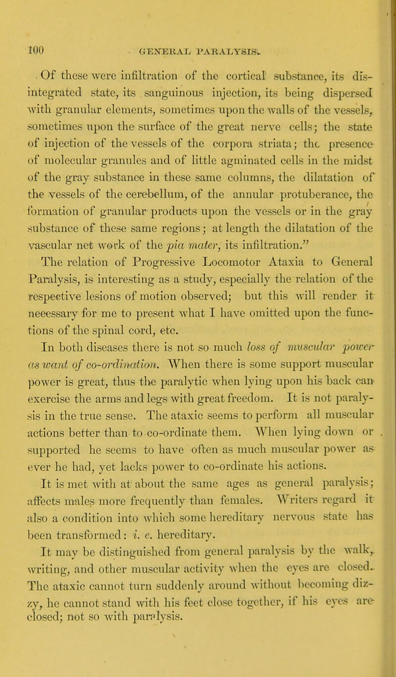 Of these were infiltration of the cortical' substance, its dis- integrated state, its sanguinous injection, its being dispersed ■with granular elements, sometimes upon the walls of the vessels, sometimes upon the surface of the great nerve cells; the state of injection of the vessels of the corpora striata; the presencc- of molecular granules and of little agminated cells in the midst of the gray substance in these same columns, the dilatation of the vessels of the cerebellum, of the annular protuberance, the formation of granular- products upon the vessels or in the gray substance of these same regions; at length the dilatation of the vascular net work of the j^ia mater, its infiltration. The relation of Progressive Locomotor Ataxia to General Paralysis, is interesting as a study, especially the relation of the respective lesions of motion observed; but this will render it necessary for me to present what I have omitted upon the func- tions of the spinal cord^ etc. In both diseases there is not so much loss of muscular power as want of co-ordination. When there is some support muscular power is great, thus the paralytic when lying upon his back can exercise the arms and legs with great freedom. It is not paraly- sis in the true sense. The ataxic seems to perform all muscular actions better than to co-ordinate them. When lying down or supported he seems to have often as much muscular power as ever he had, yet lacks power to co-ordinate his actions. It is met with at about the same ages as general paralysis; alfects males more frequently than females. Writers regard it also a condition into which some hereditary nervous state has been transformed: i. e. hei'editary. It may be distinguished from general paralysis by the walk,, \vriting, and other muscular activity when the eyes are closed.. The ataxic cannot turn suddenly around without becoming diz- zy, he cannot stand with his feet close together, if his eyes are closed; not so witli panilysis.
