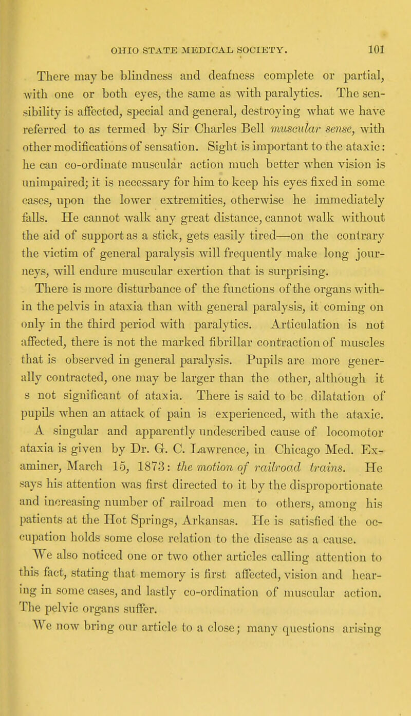 There may be blindness and deafness complete or partial, ■with one or both eyes, the same as with paralytics. The sen- sibility is affected, special and general, destroying what we have referred to as termed by Sir Charles Bell muscular sense, with other modifications of sensation. Sight is important to the ataxic: he can co-ordinate muscular action much better when vision is unimpaired; it is necessary for him to keep his eyes fixed in some cases, upon the lower extremities, otherwise he immediately falls. He cannot walk any great distance, cannot walk without the aid of support as a stick, gets easily tired—on the contrary the victim of general paralysis Avill frequently make long jour- jieys, will endure muscular exertion that is surprising. There is more disturbance of the functions of the organs with- in the pelvis in ataxia than with general paralysis, it coming on only in the third period with paralytics. Articulation is not affected, there is not the marked fibrillar contraction of muscles that is observed in general paralysis. Pupils are more gener- ally contracted, one may be larger than the other, although it s not significant of ataxia. There is said to be dilatation of pupils when an attack of pain is experienced, with the ataxic. A singular and apparently undescribed cause of locomotor ataxia is given by Dr. G. C. Lawrence, in Chicago Med. Ex- aminer, March 15, 1S7S: the viotion of railroad trains. He says his attention was first directed to it by the disproportionate and increasing number of railroad men to others, among his patients at the Hot Springs, Arkansas. He is satisfied the oc- f'upation holds some close relation to the disease as a cause. We also noticed one or two other articles calling attention to this fact, stating that memory is first affected, vision and hear- ing in some cases, and lastly co-ordination of muscular action. The pelvic organs suffer. We now bring our article to a close; many questions arising