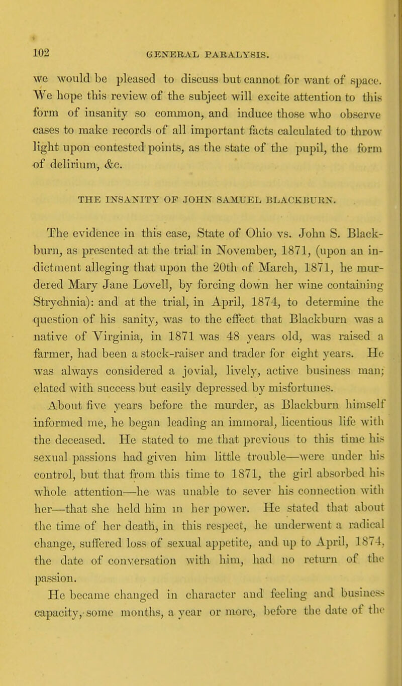 we would be pleased to discuss but cannot for want of space. We hope this review of the subject will excite attention to this form of insanity so common, and induce those who observe cases to make records of all important facts calculated to throw light upon contested points, as the state of the pupil, the form of delirium, &c. THE INSAIS'ITY OF JOHX SAMUEL BLACKBURN. The evidisnce in this case. State of Ohio vs. John S. Black- burn, as presented at the trial in November, 1871, (upon an in- dictment alleging that upon the 20th of March, 1871, he mur- dered Mary Jane Lovell, by forcing down her wine containing Strychnia): and at the trial, in April, 1874, to determine the question of his sanity, was to the eflFect that Blackburn was a native of Virginia, in 1871 was 48 years old, was raised a farmer, had been a stock-raiser and trader for eight years. He was always considered a jovial, lively, active business man; elated with success but easily depressed by misfortunes. About five years before the miu'der, as Blackburn himself informed me, he began leading an immoral, licentious life with the deceased. He stated to me that previous to this time liis sexual passions had given him little trouble—were under his control, but that from this time to 1871, the girl absorbed his whole attention—he was unable to sever his connection with her—that she held him in her power. He stated that about the time of her death, in this respect, he underwent a radical change, suffered loss of sexual appetite, and up to April, 1874, the date of conversation with him, had no retm-n of the passion. He became changed in character and feeling and business capacity,-some months, a year or more, before the date of the