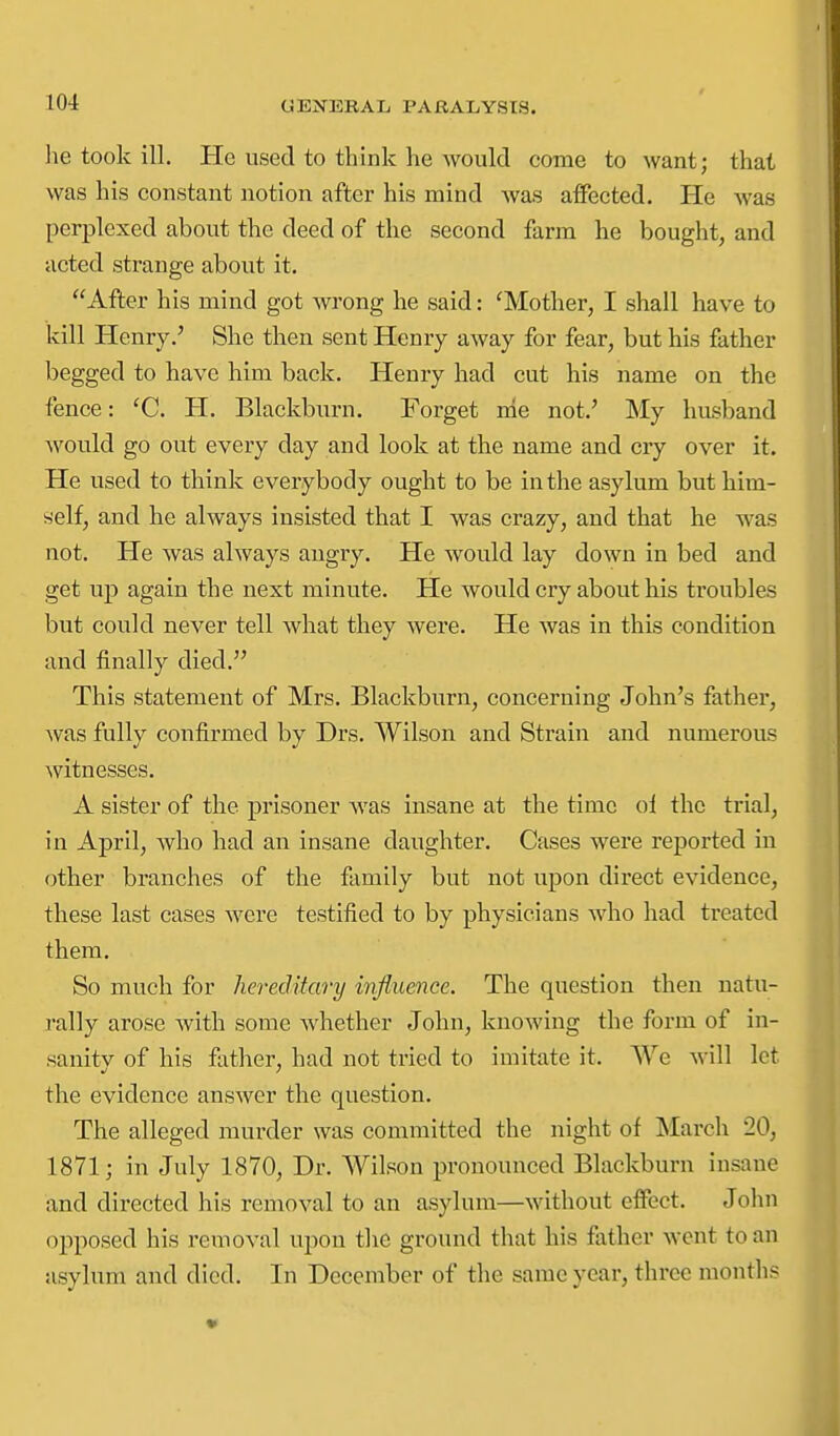 lie took ill. He used to think he would come to want; that was his constant notion after his mind was aifected. He was perplexed about the deed of the second farm he bought, and acted strange about it. After his mind got wrong he said: 'Mother, I shall have to kill Henry.' She then sent Henry away for fear, but his father begged to have him back. Henry had cut his name on the fence: 'C. H. Blackburn. Forget nie not.' My husband would go out every day and look at the name and cry over it. He used to think everybody ought to be in the asylum but him- self, and he always insisted that I was crazy, and that he was not. He was always angry. He would lay down in bed and get up again the next minute. He would cry about his troubles but could never tell what they Avere. He was in this condition and finally died. This statement of Mrs. Blackburn, concerning John's father, Avas fully confirmed by Drs. Wilson and Strain and numerous Avitnesses. A sister of the prisoner Avas insane at the time ol the trial, in April, Avho had an insane daughter. Cases were reported in other branches of the family but not upon direct evidence, these last cases AA'ere testified to by physicians AA-ho had treated them. So much for hereditary influence. The question then natu- rally arose Avith some Avhether John, knoAA'ing the form of in- sanity of his father, had not tried to imitate it. We Avill let the evidence ansAver the question. The alleged murder was committed the night of March 20, 1871; in July 1870, Dr. Wilson pronounced Blackburn insane and directed his removal to an asylum—AAdthout effect. John opposed his removal upon the ground that his father Avent to an asylum and died. In December of the same year, three months