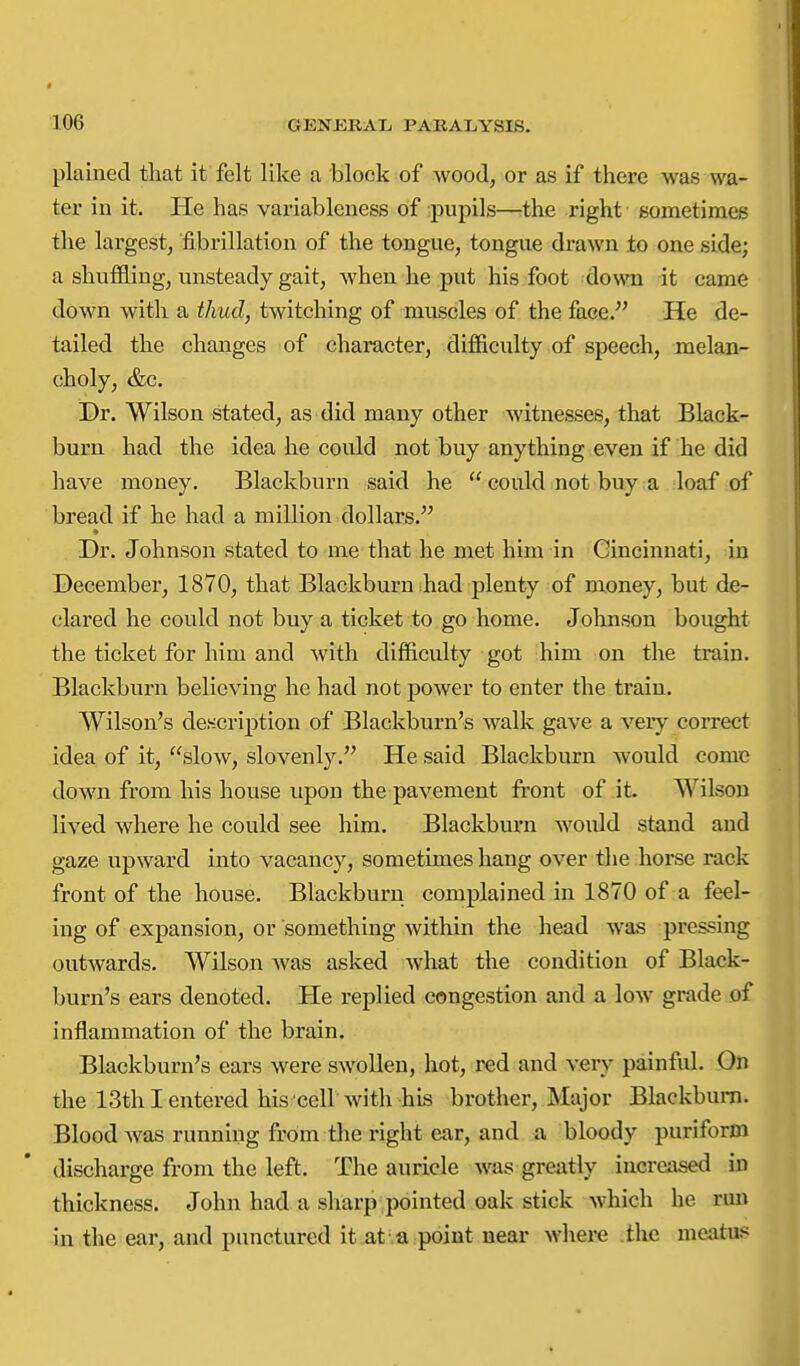 plained that it felt like a block of wood, or as if there was wa- ter in it. He has variableness of pujiils—the right sometimes the largest, fibrillation of the tongue, tongue drawn to one side; a shuffling, unsteady gait, when he put his foot down it came down with a thud, twitching of muscles of the face. He de- tailed the changes of character, difficulty of speech, melan- choly, &c. Dr. Wilson stated, as did many other witnesses, that Black- burn had the idea he could not buy anything even if he did have money. Blackburn said he  could not buy a loaf of bread if he had a million.dollars. Dr. Johnson stated to me that he met him in Cincinnati, in December, 1870, that Blackburn had plenty of money, but de- clared he could not buy a ticket to go home. Johnson bought the ticket for him and with difficulty got him on the train. Blackburn believing he had not power to enter the train. Wilson's description of Blackburn's walk gave a very correct idea of it, slow, slovenly. He said Blackburn would come down from his house upon the pavement front of it. Wilson lived where he could see him. Blackburn would stand and gaze upward into vacancy, sometimes hang over the horse rack front of the house. Blackburn complained in 1870 of a feel- ing of expansion, or something within the head was pressing outwards. Wilson was asked what the condition of Black- burn's ears denoted. He replied congestion and a low grade of inflammation of the brain. Blackburn's ears were swollen, hot, red and very painful. On the 13th I entered his cell with his brother, Major Blackburn. Blood was running from the right ear, and a bloody puriform discharge from the left. The auricle was greatly increased in thickness. John had a sharp pointed oak stick which he nm in the ear, and punctured it at ,a point near where .the meatus