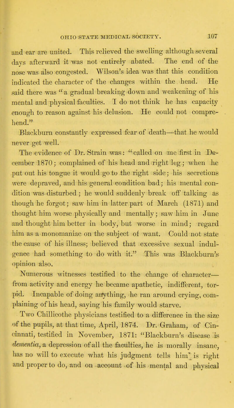 and ear are united. This relieved the swelling although several days afterward it was not entirely abated. The end of the nose was also congested. Wilson's idea was that this condition indicated the character of the changes within the head. He said there was  a gradual breaking down and weakening of his mental and physical faculties. I do not think he has capacity enough to reason against his delusion. He could not compre- hend. Blackbui'n constantly expressed fear of death—that he would never get well. The evidence of Dr.Strain was: called on me first in De- cember 1870; complained of his head and right leg; when he put out his tongue it would go to the right side; his secretions were depraved, and his general condition bad; his mental con- dition was disturbed ; he would suddenly break off talking as though he forgot; saw him in latter part of March (1871) and thought him worse physically and mentally; saw him in June and thought him better in body, but worse in mind; regard him as a monomaniac on the subject of Avant. Could not state the cause of his illness; believed that excessive sexual indul- gence had something to do with it. This was Blackburn's opinion also. Numerous witnesses testified to the change of character— from activity and energy he became apathetic, indifferent, tor- pid. Incapable of doing aitything, he ran around crying, com- plaining of his head, saying his family would starve. Two Chillicothe physicians testified to a difference in the size of the pupils, at that time, April, 1874. Dr. Graham, of Cin- cinnati, testified in November, 1871: Blackburn's disease :is (Zemen^ia, a depression of all the faculties, he is morally insane, has no will to execute what his judgment tells him'' is right and proper to do, and on account of his mental and physical