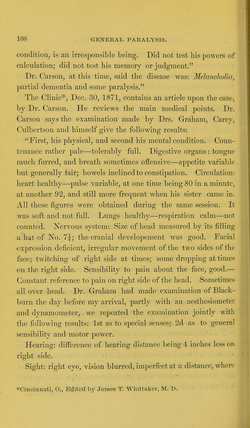 condition, is an irresponsible being. Did not test his powers of calculation; did not test his memory or judgment. Dr. Carson, at this time, said the disease Avas: Melancholia, partial dementia and some paralysis. The Clinic*, Dec. 30, 1871, contains an article upon the case, by Dr. Carson. He reviews the main medical points. Dr. Carson says the examination made by Drs. Graham, Carey, Cnlbertson and himself give the following results: First, his physical, and second his mental condition. Coun- tenance rather pale—tolerably full. Digestive organs: tongue much furred, and breath sometimes offensive—appetite variable but generally fair; bowels inclined to constipation. Circulation: heart healthy—pulse variable, at one time being 80 in a minute, at another 92, and still more frequent when his sister came in. All these figures were obtained during the same session. It was soft and not full. Lungs healthy—respiration calm—not counted. Nervous system: Size of head measured by its filling a hat of No. 1\; the cranial developement was good. Facial expression deficient, irregular movement of the two sides of the face; twitching of right side at times; some dropping at times on the right side. Sensibility to pain about the face, good.— Constant reference to pain on right side of the head. Sometimes all over head. Dr. Graham had made examination of Black- burn the day before my arrival, partly with an aesthesiometer and dynamometer, we repeated the examination jointly with the following results: 1st as to special senses,- 2d as to general sensibility and motor power. Hearing: difference of hearing distance being 4 inches le.s.s on right side. Sight: right eye, vision blurred, imperfect at ii distance, wlierr ♦Cincinnati, O., Indited by .Tiiinos T. Whittakcr, M. 1).