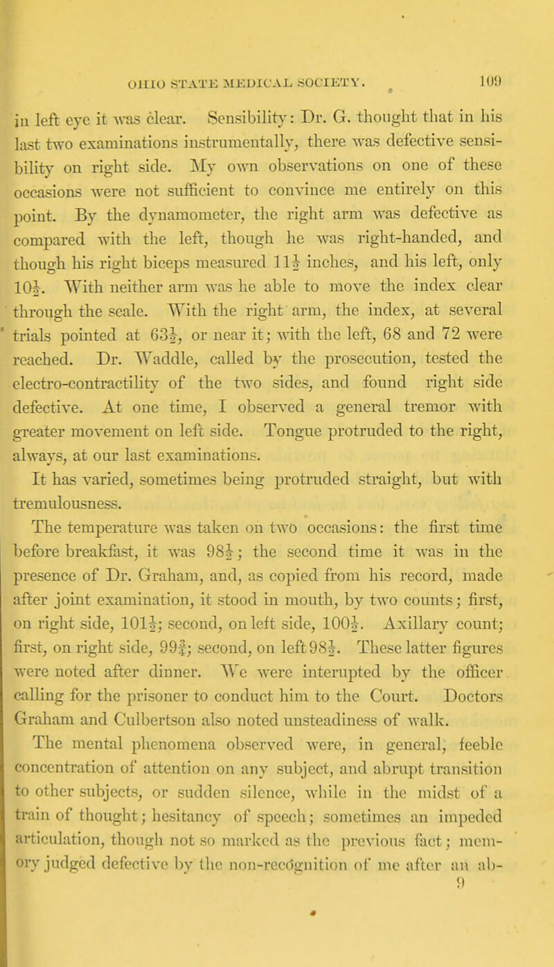 ill left eye it Avas clear. Sensibility: Dr. G. thought that in his last two examinations instrumentally, there -was defective sensi- bility on right side. My own observations on one of these occasions were not sufficient to convince me entirely on this point. By the dynamometer, the right arm was defective as compared with the left, though he was right-handed, and though his right biceps measured 111 inches, and his left, only 10J. With neither arm was he able to move the index clear through the scale. With the right arm, the index, at several ' trials pointed at 63J, or near it; with the left, 68 and 72 were reached. Dr. Waddle, called by the prosecution, tested the electro-contractility of the two sides, and found right side defective. At one time, I observed a general tremor with greater movement on left side. Tongue protruded to the right, always, at our last examinations. It has varied, sometimes being protruded straight, but with tremulousness. The temperature was taken on two occasions: the first time before breakfast, it was 98J; the second time it was in the presence of Dr. Graham, and, as copied from his record, made after joint examination, it stood in mouth, by two counts; first, on right side, lOlf; second, on left side, lOO-J. Axillary count; first, on right side, 99|; second, on left 98 J. These latter figures were noted after dinner. We were interupted by the officer calHng for the prisoner to conduct him to the Court. Doctors Graham and Culbertson also noted unsteadiness of walk. The mental phenomena observed were, in general, feeble concentration of attention on any subject, and abrupt transition to other subjects, or sudden silence, while in the midst of a train of thought; hesitancy of speech; sometimes an impeded articulation, though not so marked as the previous fact; mem- oiy j(lged defective by the non-recc5gnition of me after an ab-