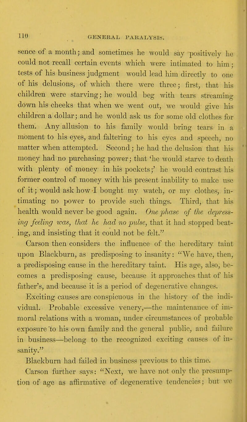 11^' ^ GENERAL PAKALYBIS. sence of a month; and sometimes he would say positively lie could not recall certain events Avhich were intimated to him; tests of his business judgment would lead him directly to one of his delusions, of which there were three; first, that his children were starving; he would beg with tears streaming down his cheeks that when we went out, we would give hLs children a dollar; and he would ask us for some old clothes for them. Any allusion to his family would bring tears in a moment to his eyes, and faltering to his eyes and speech, no matter when attempted. Second; he had the delusion that his money had no purchasing power; that 'he would starve to death Avith plenty of money in his pockets;' he would contrast his former control of money with his present inability to make use of it; would ask how -I bought my watch, or my clothes, in- timating no power to provide such things. Third, that his health would never be good again. One phase of the depress- ing feeling was, that he had no pidse, that it had stopped beat- ing, and insisting that it could not be felt. Carson then considers the influence of the hereditaiy taint upon Blackburn, as predisposing to insanity: We have, then, a predisposing cause in the hereditary taint. His age, also, be- comes a predisposing cause, because it approaches that of his father's, and because it is a period of degenerative changes. Exciting causes are conspicuous in the history of the indi- vidual. Probable excessive venery,—the maintenance of im- moral relations with a woman, under circumstances of probable exposure 'to his own family and the general public, and failure in business—belong to the recognized exciting causes of in- sanity. Blackburn had failed in business previous to this time. Carson further says: Next, we have not only the presump- tion of age as affirmative of degenemtivc tendencies ; but AVe