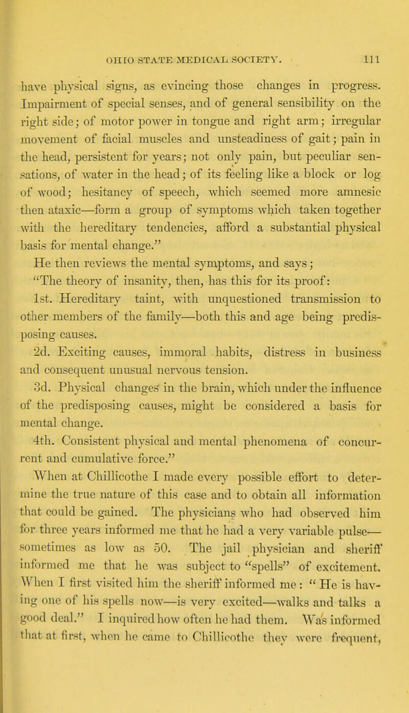 have physical signs, as evincing those changes in progress. Impairment of special senses, and of general sensibilit)'^ on the right side; of motor power in tongue and right arm; irregular movement of facial muscles and unsteadiness of gait; pain in the head, persistent for years; not only pain, but peculiar sen- sations, of water in the head; of its feeling like a block or log of wood; hesitancy of speech, which seemed more amnesic then ataxic—form a group of symptoms which taken together with the hereditary tendencies, afford a substantial physical basis for mental change. He then reviews the mental symptoms, and says; The theory of insanity, then, has this for its proof: 1st. Hereditaiy taint, with unquestioned transmission to other members of the family—both this and age being predis- posing causes. 2d. Exciting causes, immoral habits, distress in business and consequent unusual nervous tension. 3d. Physical changes in the brain, which under the influence of the predisposing causes, might be considered a basis for mental change. 4th. Consistent physical and mental phenomena of concur- rent and cumulative force. When at Chillicothe I made ewery possible effort to deter- mine the true nature of this case and to obtain all information that could be gained. The physicians who had observed him for three years informed me that he had a very variable pulse— sometimes as low as 50. The jail physician and sheriff informed me that he was subject to spells of excitement. When I first visited him the sheriff informed me:  He is hav- ing one of his spells now—is very excited—walks and talks a good deal. I inquired how often he had them. Was informed tliat at first, when he came to ChilHoothe they were fi-cquent,