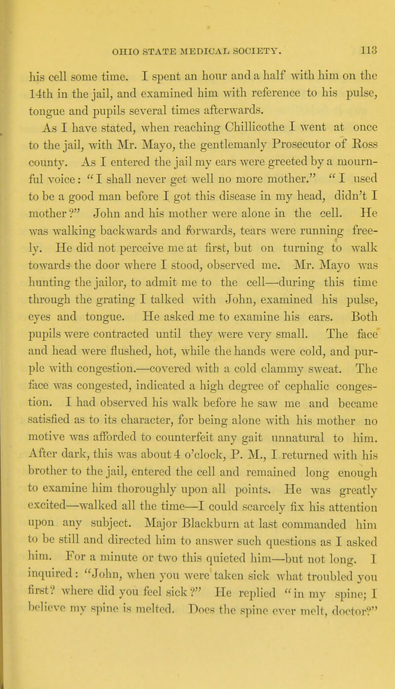 ]iis cell some time. I spent an hour and a half with him on the 14tli in the jail, and examined him with reference to his pulse, tongue and pupils several times afterwards. As I have stated, when reaching Chillicothe I went at once to the jail, with Mr. Mayo, the gentlemanly Prosecutor of Ross county. As I entered the jail my ears were greeted by a mourn- ful voice:  I shall never get well no more mother.  I used to be a good man before I got this disease in my head, didn't I mother ? John and his mother were alone in the cell. He was walking backwards and forwards, tears were running free- ly. He did not perceive me at first, but on turning to walk towards^ the door where I stood, observed me. Mr. Mayo v/as Imnting the jailor, to admit me to the cell—^during this time through the grating I talked with John, examined his pulse, eyes and tongue. He asked me to examine his ears. Both pupils were contracted until they were very small. The face and head were flushed, hot, while the hands were cold, and pur- ple with congestion.—covered with a cold clammy sweat. The face was congested, indicated a high degree of cephalic conges- tion. I had observed his walk before he saw me and became satisfied as to its character, for being alone with his mother no motive was afforded to counterfeit any gait unnatural to him. After dark, this was about 4 o'clock, P. M., I .returned with his brother to the jail, entered the cell and remained long enough to examine him thoroughly upon all points. He was greatly excited—walked all the time—I could scarcely fix his attention upon any subject. Major Blackburn at last commanded him to be still and directed him to answer such questions as I asked him. For a minute or two this quieted him—but not long. I inquired: John, when you were taken sick what troubled you first? where did you feel sick? He replied in my spine; I believe my spine is jueltcd. Does the spine ever melt, doctor?