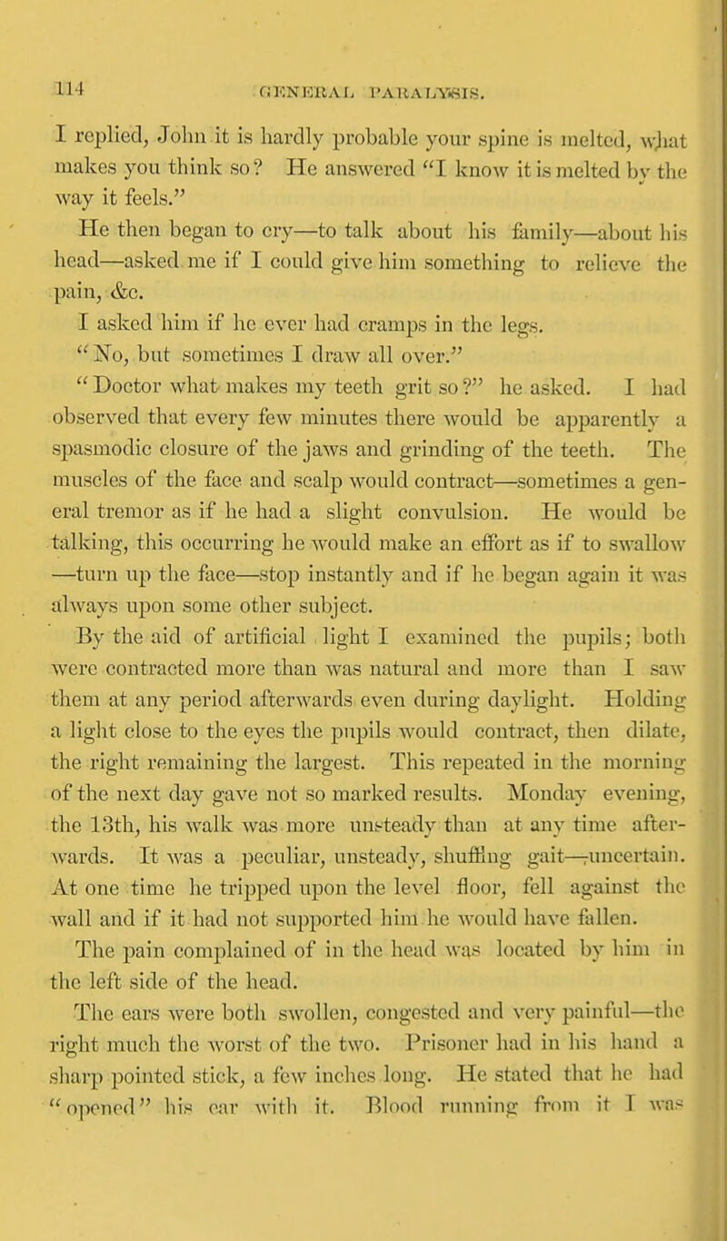 OKNKRAL PAUAIjY^IS. I replied, John it is hardly probable your spine is melted, wjiat makes you think so? He answered I know it is melted bv the way it feels. He then began to cry—to talk about his family—about his head—asked me if I could give him something to relieve the pain, &c. I asked him if he ever had cramps in the legs.  'No, but sometimes I draw all over.  Doctor what makes my teeth grit so ? he asked. I had observed that every few minutes there would be apparently a spasmodic closure of the jaws and grinding of the teeth. The muscles of the face and scalp would contract—sometimes a gen- eral tremor as if he had a slight convulsion. He would be ta,lking, this occurring he would make an effort as if to swallow —turn up the face—stop instantly and if he began again it was illAvays upon some other subject. By the aid of artificial light I examined the puj^ils; both were contracted more than was natural and more than I saw them at any period afterwards even during daylight. Holding a light close to the eyes the pupils would contract, then dilate, the right remaining the largest. This repeated in the morning of the next day gave not so marked results. Monday evening, the 13th, his walk was more unsteadv than at anv time after- wards. It was a peculiar, unsteady, shufPmg gait—runcertain. At one time he tripped upon the level floor, fell against the wall and if it had not supported him he would laave fallen. The pain complained of in the head wi\s located by him in the left side of the head. The ears were both swollen, congested and very painful—the right much the worst of the two. Prisoner had in his hand a sharp pointed stick, a few inches long. He stated that he had opened his oi\r with it. Blood running from it T was