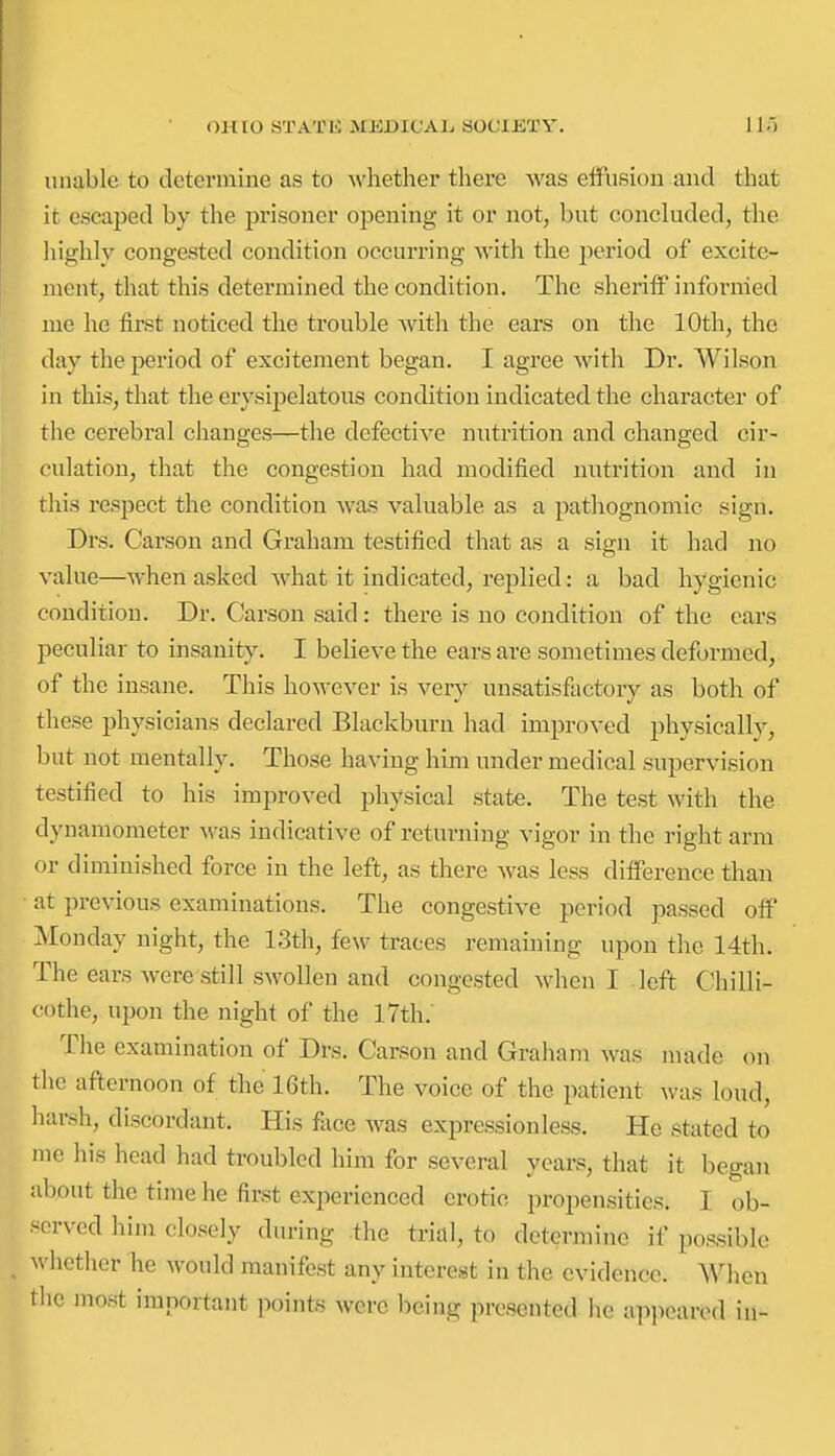 unable to determine as to whethei' there was elfusion and that it escaped by the pi'isoner opening it or not, but concluded, the liighly congested condition occurring with the period of excite- ment, that this determined the condition. The sheriiF informed me he first noticed the trouble with the ears on the 10th, the day the period of excitement began. I agree with Dr. Wilson in this, that the erysipelatous condition indicated the character of the cerebral changes—the defective nutrition and changed cir- culation, that the congestion had modified nutrition and in this resjDect the condition was valuable as a pathognomic sign. Drs. Carson and Graham testified that as a sign it had no value—when asked what it indicated, replied: a bad hygienic condition. Dr. Carson said: there is no condition of the ears peculiar to insanity. I believe the ears are sometimes deformed, of the insane. This however is very unsatisfactory as both of these physicians declared Blackburn had improved physically, but not mentally. Those having him under medical supervision testified to his improved physical state. The test with the dynamometer was indicative of returning vigor in the right arm or diminished force in the left, as there was less difference than at previous examinations. The congestive period passed off Monday night, the 13th, few traces remaining upon the 14th. The ears were still swollen and congested when I left Chilli- cf)the, upon the night of the 17th.' The examination of Drs. Carson and Graham was made on the afternoon of the 16th. The voice of the patient was loud, harsh, discordant. His face was expressionless. He stated to me his head had troubled him for several years, that it began about the time he first experienced erotic propensities. I ob- served him closely diu-ing the trial, to determine if possible whether he would manifest any interest in the evidence. When the most important points were being presented he apjieared in-