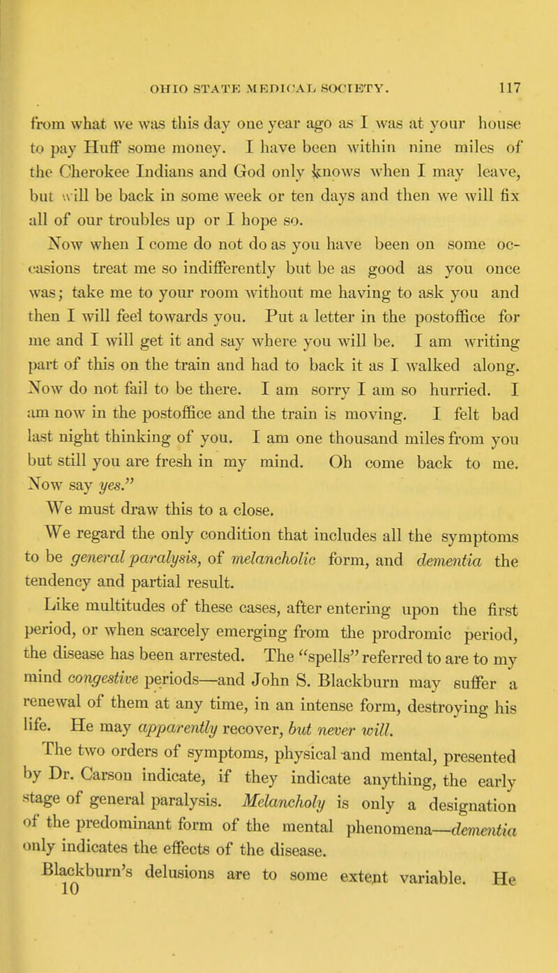 from what we was this day one year ago as I was at your house to pay Huff some mouey. I have been within nine miles of tlic Cherokee Indians and God only icnows when I may leave, but w ill be back in some week or ten days and then we will fix all of our troubles up or I hope so. Now when I come do not do as you have been on some oc- t-asions treat me so indifferently but be as good as you once was; take me to yoiu- room without me having to ask you and then I will feel towards you. Put a letter in the postoffice for me and I will get it and say where you will be. I am writing part of this on the train and had to back it as I walked along. Now do not fail to be there. I am sorry I am so hurried. I lun now in the postoffice and the train is moving. I felt bad last night thinking of you. I am one thousand miles from you but still you are fresh in my mind. Oh come back to me. Now say yes We must draw this to a close. We regard the only condition that includes all the symptoms to be general paralysis, of melancholic form, and dementia the tendency and partial result. Like multitudes of these cases, after entering upon the first period, or when scarcely emerging from the prodromic period, the disease has been arrested. The spells referred to are to my mind congestive periods—and John S. Blackburn may suffer a renewal of them at any time, in an intense form, destroying his life. He may apparently recover, but never will The two orders of symptoms, physical and mental, presented hy Dr. Carson indicate, if they indicate anything, the early stage of general paralysis. Melancholy is only a designation of the predominant form of the mental phenomena—dewicn<ia only indicates the effects of the disease. Blackburn's delusions are to some extept variable. He