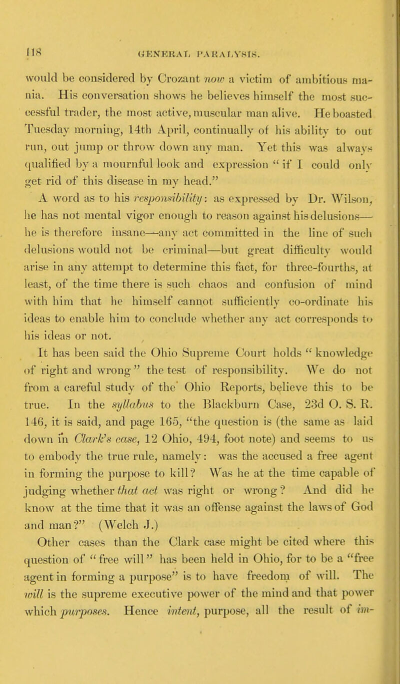 UENERAT, f'AHAl-VSlS. would be considered by Crozant now a victim of ambitious ma- nia. His conversation shows he believes himself the most suc- cessful trader, the most active, muscular man alive. Pie boasted Tuesday morning, 14th April, continually of his ability to out run, out jump or throw down any man. Yet this was always ([ualilied by a mournful look and expression  if I could only get rid of this disease in my head. A word as to his respomihiliiij: as expressed by Dr. Wilson, he has not mental vigor enough to reason against his delusions— he is therefore insane—any act committed in the line of such delusions would not be criminal—but great difficulty would arise in any attempt to determine this fact, for three-fourths, at least, of the time there is such chaos and confusion of mind with him that he himself cannot sufficiently co-ordinate his ideas to enable him to conclude whether any act corresponds to his ideas or not. It has been said the Ohio Supreme Court holds  knowledge of right and wrong the test of responsibility. We do not from a careful study of the' Ohio Reports, believe this to be true. In the syllabus to the Blackburn Case, 23d O. S. R. 146, it is said, and page 165, the question is (the same as laid down in Clark's case, 12 Ohio, 494, foot note) and seems to us to embody the true rule, namely: was the accused a free agent in forming the purpose to kill? Was he at the time capable of judging whether that act was right or wrong ? And did he know at the time that it was an offense against the laws of God and man? (Welch J.) Other cases than the Clark case might be cited where this question of  free will has been held in Ohio, for to be a free agent in forming a purpose is to have freedom of will. The imll is the supreme executive power of the mind and that power which jmi-posea. Hence wtmt, purpose, all the result of im-