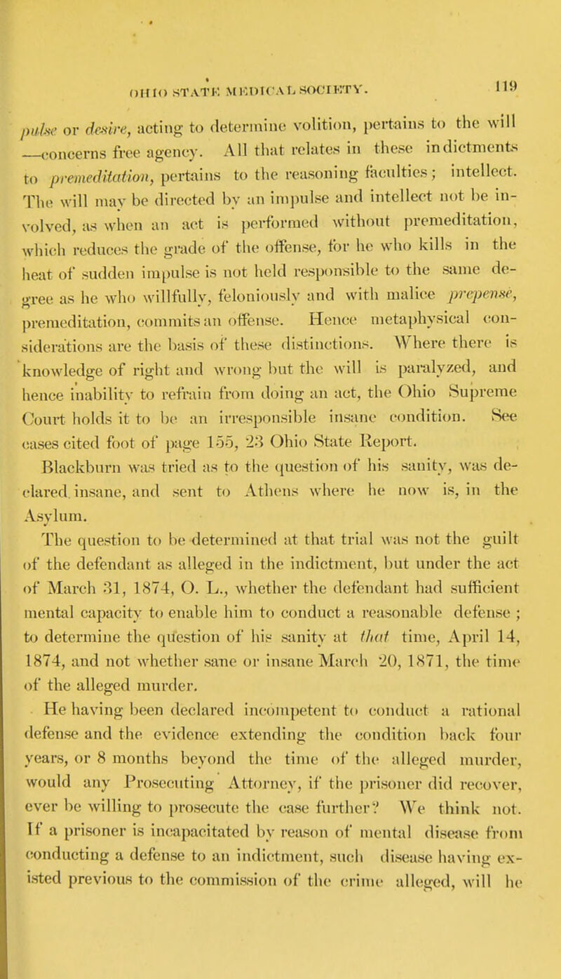 /)(/y.s-(' or dcMi-e, acting to determine volition, pertains to the will concerns free agency. All that relates in these indictment^ to prmeditation, pertains to the reasoning faculties ; intellect. The will may be directed by an impulse and intellect not be in- volved, as when an act is performed without premeditation, which reduces the grade of the offense, for he who kills in the heat of sudden impulse is not held responsible to the same de- gree as he who willfully, feloniously and with malice prcpeme, premeditation, commits an offense. Hence metaphysical con- siderations are the basis of these distinctions. Where there is knowledge of right and wrong but the will is paralyzed, and hence inability to refrain from doing an act, the Ohio Supreme Court holds it to loe an irresponsible insane condition. vSee cases cited foot of page 155, 23 Ohio State Keport. Blackburn was tried as to the question of his sanity, was de- clared, insane, and sent to Athens where he now is, in the Asvlum. The question to be determined at that trial was not the guilt of the defendant as alleged in the indictment, but under the act of March 31, 1874, O. L., whether the defendant had sufficient mental capacity to enable him to conduct a reasonable defense ; to determine the question of his sanity at that time, April 14, 1874, and not whether sane or insane March 20, 1871, the time of the alleged murder. He having been declared incompetent to conduct a rational defense and the evidence extending the condition back four years, or 8 months beyond the time of the alleged murder, would any Prosecuting Attorney, if the prisoner did recover, ever be willing to prosecute the case further? We think not. If a prisoner is incapacitated by rea.son of mental disease from (ionducting a defense to an indictment, such ilisease having ex- i.sted previous to the commission of the crime alleged, will he