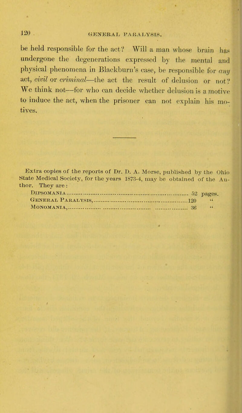 OKNJiRAI. PAIlAJyYKIS. be held responsible for the act? Will a man whose brain has undergone the degenerations expressed by the mental and physical phenomena in Blackburn's case, be responsible for any act, civil or criminal—the act the result of delusion or not'.' We think not^—for who can decide whether delusion is a motive to induce the act, when the prisoner can not explain his mo- Extra copies of the reports of Dr. D. A. Morse, published by the Ohio State Medical Society, for the years 1873-4, may be obtained of the Au- thor. They are: tives. Dipsomania General Pabalysis, Monomania, . 52 pages. 120  36