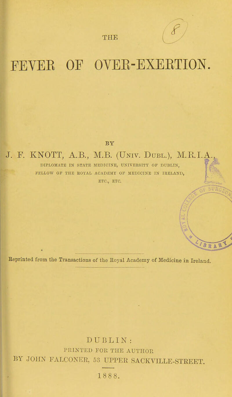 THE ^ FEVEE OF OVEK-EXEETION BY . F. KNOTT, A.B, M.B. (Univ. Duel.), M.RI.A., DIPLOMATE IN STATE SIEDICINE, UNIVERSITY OF DUBLIN, ^ FELLOW OF THE EOYAL ACADEUY OF MEDICINE IN IRELAND, ] ETC., ETC. eprinted from the Transactions of the Eoyal Academy of Medicine in Ireland. DUBLIN: PRINTED FOR THE AUTHOR BY JOHN FALCONKR, 53 UPPER SACKVILLE-STREET. 1888.