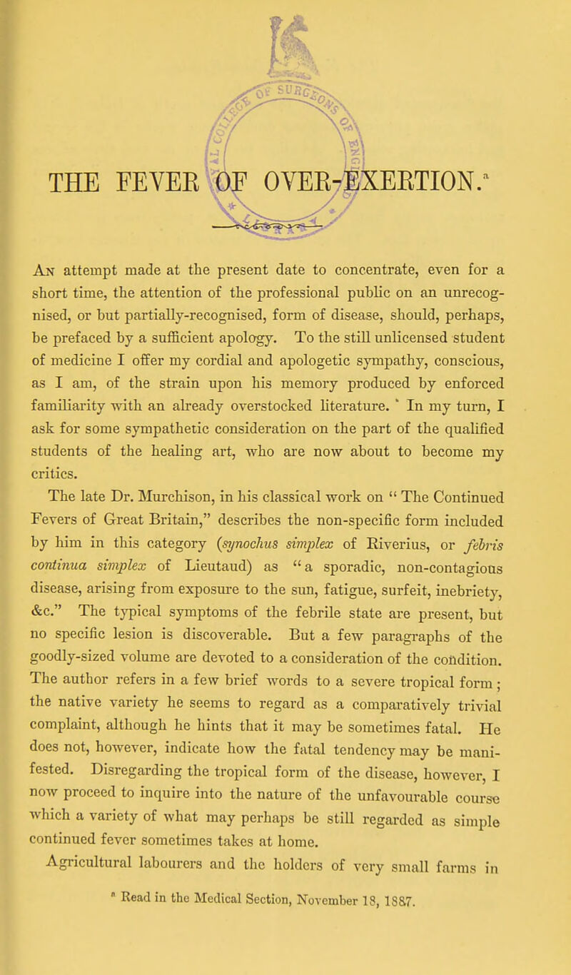 THE FEVEE ^^^^^T^XEETION.^ An attempt made at the present date to concentrate, even for a short time, the attention of the professional public on an unrecog- nised, or but partially-recognised, form of disease, should, perhaps, be prefaced by a sufficient apology. To the stiU unlicensed student of medicine I offer my cordial and apologetic sympathy, conscious, as I am, of the strain upon his memory produced by enforced familiarity with an already overstocked literature. ' In my turn, I ask for some sympathetic consideration on the part of the qualified students of the healing art, who are now about to become my critics. The late Dr. Murchison, in his classical work on  The Continued Fevers of Great Britain, describes the non-specific form included by him in this category {synoclius simplex of Eiverius, or febris continua simplex of Lieutaud) as a sporadic, non-contagious disease, arising from exposure to the sun, fatigue, surfeit, inebriety, &c. The typical symptoms of the febrile state are present, but no specific lesion is discoverable. But a few paragraphs of the goodly-sized volume are devoted to a consideration of the condition. The author refers in a few brief words to a severe tropical form ; the native variety he seems to regard as a compai-atively trivial complaint, although he hints that it may be sometimes fatal. He does not, however, indicate how the fatal tendency may be mani- fested. Disregarding the tropical form of the disease, however, I now proceed to inquire into the nature of the unfavourable course which a variety of what may perhaps be still regarded as simple continued fever sometimes takes at home. Agricultural labourers and the holders of very small farms in  Read in the Medical Section, November 18, 18&7.