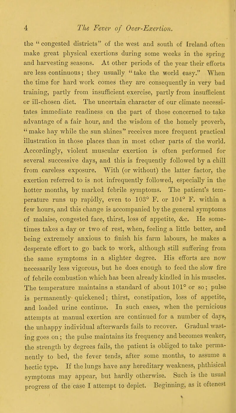 the congested districts of the west and south of [reland often make great physical exertions during some weeks in the spring and harvesting seasons. At other periods of the year their efforts are less continuous; they usually  take the world easy. When the time for hard work comes they are consequently in very bad training, partly from insufficient exercise, partly from insufficient or ill-chosen diet. The uncertain character of our climate necessi- tates immediate readiness on the part of those concerned to take advantage of a fair hour, and the wisdom of the homely proverb, make hay while the sun shines receives more frequent practical illustration in those places than in most other parts of the world. Accordingly, violent muscular exertion is often perfonned for several successive days, and this is frequently followed by a chill from careless exposure. With (or without) the latter factor, the exertion referred to is not infrequently followed, especially in the hotter months, by marked febrile symptoms. The patient's tem- perature runs up rapidly, even to 103° F. or 104° F. within a few hours, and this change is accompanied by the general symptoms of malaise, congested face, thirst, loss of appetite, «fec. He some- times takes a day or two of rest, when, feeling a little better, and being extremely anxious to finish his farm labours, he makes a desperate effort to go back to work, although still suffering from the same symptoms in a slighter degree. His efforts are now necessarily less vigorous, but he does enough to feed the slow fire of febrile combustion which has been already kindled in his muscles. The temperature maintains a standard of about 101° or so; pulse is permanently quickened; thirst, constipation, loss of appetite, and loaded urine continue. In such cases, when the pernicious attempts at manual exertion are continued for a number of days, the unhappy individual afterwards fails to recover. Gradual wast- ing goes on; the pulse maintains its frequency and becomes weaker, the strength by degrees fails, the patient is obliged to take perma- nently to bed, the fever tends, after some months, to assume a hectic type. If the lungs have any hereditaiy weakness, plithisical symptoms may appear, but hardly otherwise. Such is the usual progress of the case I attempt to depict. Beginning, as it oftenest