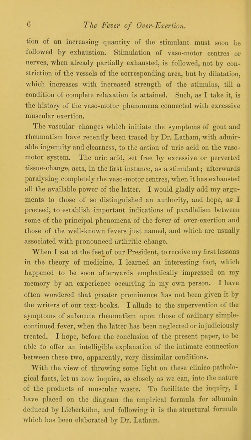 tion of an increasing quantity of tlie stimulant must soon be followed by exhaustion. Stimulation of vaso-motor centres or nerves, when already partially exliausted, is followed, not by con- striction of the vessels of the corresponding area, but by dilatation, which increases with increased strength of the stimulus, till a condition of complete relaxation is attained. Such, as I take it, is the history of the vaso-motor phenomena connected with excessive muscular exertion. The vascular changes which initiate the symptoms of gout and rheumatism have recently been traced by Dr. Latham, with admir- able ingenuity and clearness, to the action of uric acid on the vaso- motor system. The uric acid, set free by excessive or perverted tissue-change, acts, in the first instance, as a stimulant; afterwards paralysing completely the vaso-motor centres, when it has exhausted all the available power of the latter. I would gladly add my argu- ments to those of so distinguished an authority, and hope, as I proceed, to establish important indications of parallelism between some of the principal phenomena of the fever of over-exertion and those of the well-known fevers just named, and which are usually associated with pronounced arthritic change. When I sat at the feet of our President, to receive my first lessons in the theory of medicine, I learned an interesting fact, which happened to be soon afterwards emphatically impressed on my memory by an experience occurring in my own person. I have often wondered that greater prominence has not been given it by the writers of our text-books. I allude to the supervention of the symptoms of subacute rheumatism upon those of ordinary simple- continued fever, when the latter has been neglected or injudiciously ti-eated. I hope, before the conclusion of the present paper, to be able to offer an intelligible explanation of the intimate connection between these two, apparently, very dissimilar conditions. With the view of throwing some light on these clinico-patholo- gical facts, let us now inquire, as closely as we can, into the nature of the products of muscular Avaste. To facilitate the inquiry, I liave placed on the diagram the empirical formula for albumin deduced by Liebcrkiihn, and following it is the structural formula which has been elaborated by Dr. Latham.