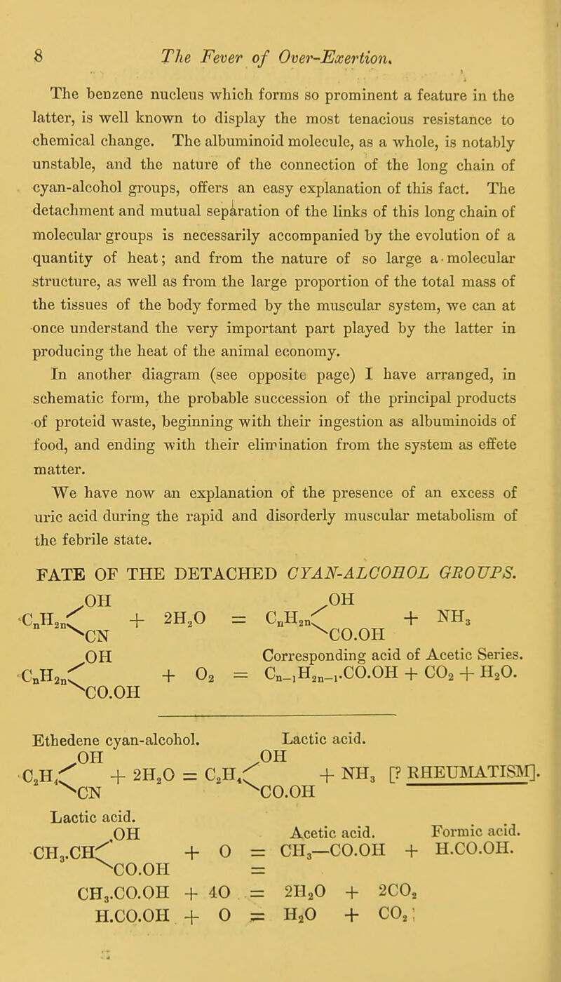 The benzene nucleus which forms so prominent a feature in the latter, is well known to display the most tenacious resistance to chemical change. The albuminoid molecule, as a whole, is notably unstable, and the nature of the connection of the long chain of cyan-alcohol groups, offers an easy explanation of this fact. The detachment and mutual separation of the links of this long chain of molecular groups is necessarily accompanied by the evolution of a quantity of heat; and from the nature of so large a-molecular structure, as well as from the large proportion of the total mass of the tissues of the body formed by the muscular system, we can at •once understand the very important part played by the latter in producing the heat of the animal economy. In another diagram (see opposite page) I have arranged, in schematic form, the probable succession of the principal products •of proteid waste, beginning with their ingestion as albuminoids of food, and ending with their elimination from the system as effete matter. We have now an explanation of the presence of an excess of uric acid during the rapid and disorderly muscular metabolism of the febrile state. FATE OF THE DETACHED CYAN-ALCOHOL GROUPS. mi /OH ^CJl.^'C + 2H,0 = C„H,n:^ + NH3 ^CN ^CO.OH OH Corresponding acid of Acetic Series. •C„H2„:^ +02= Cn-,H,„_..CO.OH + CO2 + H2O. ^CO.OH Ethedene cyan-alcohol. Lactic acid. ^OH ,0H C 4. 2H,0 = C,H,:f + NH3 [? EHETBIATISIM]. ^CN ^CO.OH Lactic acid. OH Acetic acid. Formic acid. CHa.CH^' + 0 = CH3—CO.OH + H.CO.OH. ^CO.OH = CH3.CO.OH + 40 = 2H2O + 2C0, H.CO.OH + O = H2O 4- CO,;