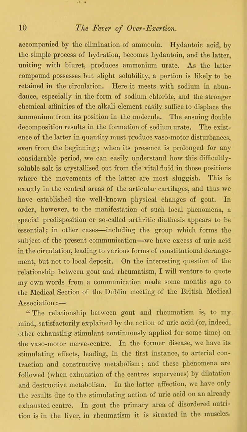 10 The Fever of Over-Exertion. accompanied by the elimination of ammonia. Hydantoic acid, by the simple process of hydration, becomes hydantoin, and the latter, uniting with biuret, produces ammonium urate. As the latter compound possesses but slight solubility, a portion is likely to be retained in the circulation. Here it meets with sodium in abun- dance, especially in the form of sodium chloride, and the stronger chemical affinities of the alkali element easily suffice to displace the ammonium from its position in the molecule. The ensuing double decomposition results in the formation of sodium urate. The exist- ence of the latter in quantity must produce vaso-motor disturbances, even from the beginning; when its presence is prolonged for any considerable period, we can easily understand how this difficultly- soluble salt is crystallised out from the vital fluid in those positions where the movements of the latter are most sluggish. This is exactly in the central areas of the articular cartilages, and thus we have established the well-knoAvn physical changes of gout. In order, however, to the manifestation of such local phenomena, a special predisposition or so-caUed arthritic diathesis appears to be essential; in other cases—including the group which forms the subject of the present communication—we have excess of iu*ic acid in the circulation, leading to various forms of constitutional derange- ment, but not to local deposit. On the interesting question of the relationship between gout and rheumatism, I •noil venture to quote my own words from a communication made some months ago to the Medical Section of the Dublin meeting of the British Medical Association:— The relationship betAveen gout and rheumatism is, to my mind, satisfactorily explained by the action of uric acid (or, indeed, other exhausting stimulant continuously applied for some time) on the vaso-motor nerve-centre. In the former disease, we have its stimulating effects, leading, in the first instance, to arterial con- traction and constructive metabolism ; and these phenomena are followed (when exhaustion of the centres supervenes) by dilatation and destructive metabolism. In the latter affection, we have only the results due to the stimulating action of uric acid on an already exhausted centre. In gout the primary area of disordered nutri- tion is in the liver, in rheumatism it is situated in the muscles.