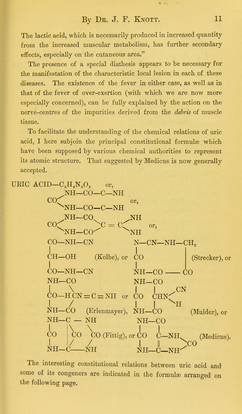 The lactic acid, which is necessarily produced in increased quantity from the increased muscular metabolism, has further secondary effects, especially on the cutaneous area. The presence of a special diathesis appears to be necessary for the manifestation of the characteristic local lesion in each of these diseases. The existence of the fever in either case, as weU as in that of the fever of over-exertion (with which we are now more especially concerned), can be fuUy explained by the action on the nerve-centres of the impurities derived from the deh-is of muscle tissue. To facilitate the understanding of the chemical relations of uric acid, I here subjoin the principal constitutional formulse which have been supposed by various chemical authorities to represent its atomic structure. That suggested by Medicus is now generally accepted. UEIC ACID—C.H.NgOg or, NH—CO—C—NH COC^ or, ^NH—CO—C—NH NH—CO^ J^H co^ > = cC ^NH—CO-^ ^NH CO—NH—CN N—CN—NH—CH3 CH—OH (Kolbe), or CO (Strecker), or CO—NH—CN NH—CO CO NH—CO NH-CO I \ II /CN CO—HCN=zC = NH or CO CHN^ I / I I ^H NH—CO (Erlenmayer), NH-CO (Mulder), or NH—C — NH NH-CO \ „ \ I CO CO (Fittig), or CO C—NH^ (Medicus). CO I / / ' I II ^CO NH-C NH NH—C—NH^ The interesting constitutional relations between uric acid and some of its congeners are indicated in the formula arranged on the following page.