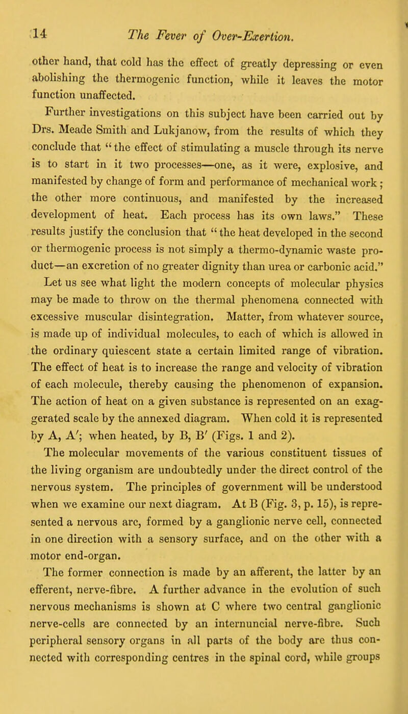 other hand, that cold has the effect of greatly depressing or even abolishing the thermogenic function, while it leaves the motor function unaffected. Further investigations on this subject have been carried out by Drs. Meade Smith and Lukjanow, from the results of which they conclude that  the effect of stimulating a muscle through its nerve is to start in it two processes—one, as it were, explosive, and manifested by change of form and performance of mechanical work; the other more continuous, and manifested by the increased development of heat. Each process has its own laws. These results justify the conclusion that  the heat developed in the second or thermogenic process is not simply a thermo-dynamic waste pro- duct—an excretion of no greater dignity than urea or carbonic acid. Let us see what light the modern concepts of molecular physics may be made to throw on the thermal phenomena connected with excessive muscular disintegration. Matter, from whatever source, is made up of individual molecules, to each of which is allowed in the ordinary quiescent state a certain limited range of vibration. The effect of heat is to increase the range and velocity of vibration of each molecule, thereby causing the phenomenon of expansion. The action of heat on a given substance is represented on an exag- gerated scale by the annexed diagram. When cold it is represented by A, A'; when heated, by B, B' (Figs. 1 and 2). The molecular movements of the various constituent tissues of the living organism are undoubtedly under the direct control of the nervous system. The principles of government will be understood when we examine our next diagram. At B (Fig. 3, p. 15), is repre- sented a nervous arc, formed by a ganglionic nerve cell, connected in one direction with a sensory surface, and on the other with a motor end-organ. The former connection is made by an afferent, the latter by an efferent, nerve-fibre. A further advance in the evolution of such nervous mechanisms is shown at C where two central ganglionic nerve-cells are connected by an internuncial nerve-fibre. Such peripheral sensory organs in all parts of the body are thus con- nected with corresponding centres in the spinal cord, while groups