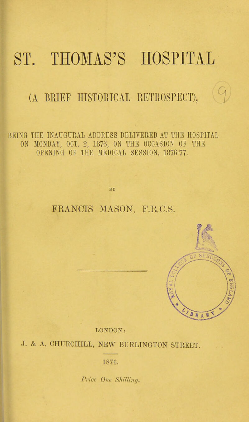 (A BRIEF HISTORICAL RETROSPECT), BEING THE INAUGURAL ADDRESS DELIVERED AT THE HOSPITAL ON MONDAY, OCT. 2, 1876, ON THE OCCASION OF THE OPENING OF THE MEDICAL SESSION, 1876-77. FRANCIS MASON, F.R.C.S. LONDON: J. & A. CHURCHILL, NEW BURLINGTON STREET. 1876. Price One Shilling.