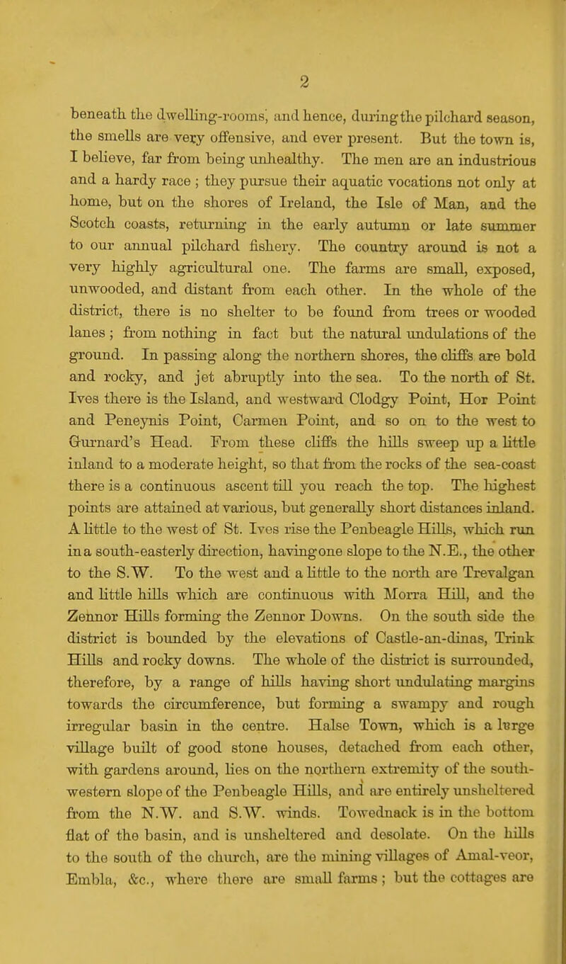 beneath the dwelling-rooms', and hence, duringthe pilchard season, the smells are very offensive, and ever present. But the town is, I believe, far from being unhealthy. The men are an industrious and a hardy race ; they pursue their aquatic vocations not only at home, but on the shores of Ireland, the Isle of Man, and the Scotch coasts, returning in the early autumn or late summer to our annual pilchard fishery. The country around is not a very highly agricultural one. The farms are small, exposed, unwooded, and distant from each other. In the whole of the district, there is no shelter to be found from trees or wooded lanes ; from nothing in. fact but the natural undulations of the ground. In passing along the northern shores, the cliffs are bold and rocky, and jet abruptly into the sea. To the north of St. Ives there is the Island, and westward Olodgy Point, Hor Point and Peneynis Point, Carmen Point, and so on to the west to Gurnard's Head. From these cliffs the hills sweep up a little inland to a moderate height, so that from the rocks of the sea-coast there is a continuous ascent till you reach the top. The highest points are attained at various, but generally short distances inland. A little to the west of St. Ives rise the Penbeagle Hills, which run ina south-easterly direction, havingone slope to the N.E., the other to the S. W. To the west and a little to the north are Trevalgan and little hills which are continuous with Morra Hill, and the Zennor Hills forming the Zennor Downs. On the south side the district is bounded by the elevations of Castle-an-dinas, Trink Hills and rocky downs. The whole of the district is surrounded, therefore, by a range of bills having short undulating margins towards the circumference, but forming a swampy and rough irregular basin in the centre. Halse Town, which is a large village built of good stone houses, detached from each other, with gardens around, lies on the northern extremity of the south- I western slope of the Penbeagle Hills, and are entirely unsheltered from the N.W. and S.W. winds. Towednack is in the bottom flat of the basin, and is unsheltered and desolate. On the hills to the south of the church, are the mining villages of Amal-veor, Embla, &c, where there are small farms ; but the cottages are