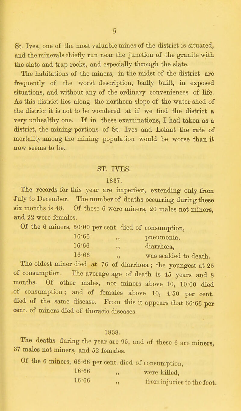 St. Ives, one of the most valuable mines of the district is situated, and the minerals chiefly run near the junction of the granite with the slate and trap rocks, and especially through the slate. The habitations of the miners, in the midst of the district are frequently of the worst description, badly built, in exposed situations, and without any of the ordinary conveniences of life. As this district lies along the northern slope of the water shed of the district it is not to be wondered at if we find the district a very unhealthy one. If in these examinations, I had taken as a district, the mining portions of St. Ives and Lelant the rate of mortality among the mining population would be worse than it now seems to be. ST. IVES. 1837. The records for this year are imperfect, extending only from July to December. The number of deaths occurring during these six months is 48. Of these 6 were miners, 20 males not miners, and 22 were females. Of the 6 miners, 50-00 per cent, died of consumption, 16-66 ,, pneumonia, 16-66 ,, diarrhoea, 16-66 ,, was scalded to death. The oldest miner died at 76 of diarrhoea; the youngest at 25 of consumption. The average age of death is 45 years and 8 months. Of other males, not miners above 10, 10-00 died of consumption; and of females above 10, 4-50 per cent, died of the same disease. From this it appears that 66-66 per cent, of miners died of thoracic diseases. 1838. The deaths during the year are 95, and of these 6 are miners, 37 males not miners, and 52 females. Of the 6 miners, 66-66 percent, died of consumption, 16'66 were killed, 16'66 ii from injuries to the foot.