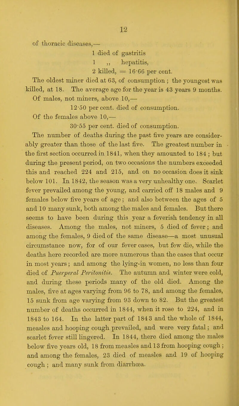 of thoracic diseases,— 1 died of gastritis 1 ,, hepatitis, 2 killed, = 16-66 per cent. The oldest miner died at 63, of consumption ; the youngest was killed, at 18. The average age for the year is 43 years 9 months. Of males, not miners, above 10,— 12'50 percent, died of consumption. Of the females above 10,— 30-55 per cent, died of consumption. The number of deaths during the past five years are consider- ably greater than those of the last five. The greatest number in the first section occurred in 1841, when they amounted to 184 ; but during the present period, on two occasions the numbers exceeded this and reached 224 and 215, and on no occasion does it sink below 101. In 1842, the season was a very unhealthy one. Scarlet fever prevailed among the young, and carried off 18 males and 9 females below five years of age; and also between the ages of 5 and 10 many sunk, both among the males and females. But there seems to have been during this year a feverish tendency in all diseases. Among the males, not miners, 5 died of fever; and among the females, 9 died of the same disease—a most unusual circumstance now, for of our fever cases, but few die, while the deaths here recorded are more numerous than the cases that occur in most years; and among the lying-in women, no less than four died of Puerperal Peritonitis. The autumn and winter were cold, and during these periods many of the old died. Among the males, five at ages varying from 96 to 78, and among the females, 15 sunk from age varying from 93 down to 82. But the greatest number of deaths occurred in 1844, when it rose to 224, and in 1843 to 164. In the latter part of 1843 and the whole of 1844, measles and hooping cough prevailed, and were very fatal; and scarlet fever still lingered. In 1844, there died among the males below five years old, 18 front measles and 13 from hooping cough ; and among the females, 23 died of measles and 19 of hooping cough ; and many sunk from diarrhooa.