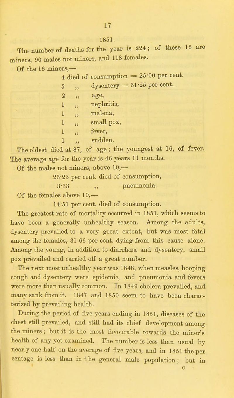1851. The number of deaths for the year is 224 ; of these 16 are miners, 90 males not miners, and 118 females. Of the 16 miners,— 4 died of consumption — 25-00 per cent. 5 „ dysentery == 31*25 per cent. 2 ,, age, nephritis, malena, small pox, fever, sudden. The oldest died at 87, of age; the youngest at 16, of fever. The average age for the year is 46 years 11 months. Of the males not miners, above 10,— 23-23 per cent, died of consumption, 3-33 pneumonia. Of the females above 10,— 14-51 per cent, died of consumption. The greatest rate of mortality occurred in 1851, which seems to have been a generally unhealthy season. Among the adults, dysentery prevailed to a very great extent, but was most fatal among the females, 31-66 per cent, dying from this cause alone. Among the young, in addition to diarrhoea and dysentery, small pox prevailed and carried off a great number. The next most unhealthy year was 1848, when measles, hooping cough and dysentery were epidemic, and pneumonia and fevers were more than usually common. In 1849 cholera prevailed, and many sank from it. 1847 and 1850 seem to have been charac- terized by prevailing health. During the period of five years ending in 1851, diseases of the chest still prevailed, and still had its chief development among the miners ; but it is the most favourable towards the miner's health of any yet examined. The number is less than usual by nearly one half on the average of five years, and in 1851 the per centage is less than in t he general male population ; but in c
