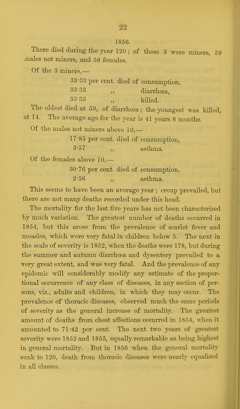 1856. There died during the year 120 ; of these 3 were miners, 59 males not miners, and 58 females. Of the 3 miners,— 33-33 per cent, died of consumption, 33*33 ,, diarrhoea, 33-33 „ killed. The oldest died at 59, of diarrhoea ; the youngest was killed, at 14. The average age for the year is 41 years 8 months. Of the males not miners above 10,— 17-85 per cent, died of consumption, 3'57 ,, asthma. Of the females above 10,— 30-76 per cent, died of consumption, 2-56 ,, asthma. This seems to have been an average year ; croup prevailed, but there are not many deaths recorded under this head. The mortality for the last five years has not been characterized by much variation. The greatest number of deaths occurred in 1854, but this arose from the prevalence of scarlet fever and measles, which were very fatal in children below 5. The next in the scale of severity is 1852, when the deaths were 178, but during the summer and autumn diarrhoea and dysentery prevailed to a very great extent, and was very fatal. And the prevalence of any epidemic will considerably modify any estimate of the propor- tional occurrence of any class of diseases, in any section of per- sons, viz., adidts and children, in which they may occxir. The prevalence of thoracic diseases, observed much the same periods of severity as the general increase of mortality. The greatest amount of deaths from chest affections occurred in 1854, when it amounted to 71-42 per cent. The next two years of greatest severity were 1852 and 1853, equally remarkable as being highest in general mortality. But in 1856 when the general mortality sunk to 120, death from thoracic diseases were nearly equalized in all classes.