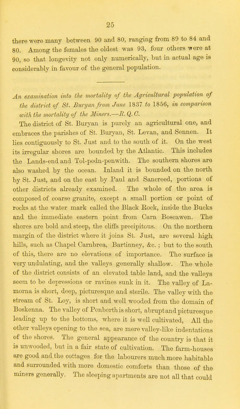 there were many between 90 and 80, ranging from 89 to 84 and 80. Among the females the oldest was 93, four others -were at 90, so that longevity not only numerically, but in actual age is considerably in favour of the general population. An examination into the mortality of the Agricultural population of the district of St. Buryan from June 1837 to 1856, in comparison with the mortality of the Miners.—B. Q. 0. The district of St. Buryan is purely an agricultural one, and embraces the parishes of St. Buryan, St. Levan, and Sennen. It lies contiguously to St. Just and to the south of it. On the west its irregular shores are bounded by the Atlantic. This includes the Lands-end and Tol-pedn-penwith. The southern shores are also washed by the ocean. Inland it is bounded on the north by St. Just, and on the east by Paul and Sancreed, portions of other districts already examined. The whole of the area is composed of coarse granite, except a small portion or point of rocks at the water mark called the Black Rock, inside the Bucks and the immediate eastern point from Carn Boscawen. The shores are bold and steep, the cliffs precipitous. On the northern margin of the district where it joins St. Just, are several high hills, such as Chapel Carnbrea, Bartinney, &c. ; but to the south of this, there are no elevations of importance. The surface is very undulating, and the valleys generally shallow. The whole of the district consists of an elevated table land, and the valleys seem to be depressions or ravines sunk in it. The valley of La- morna is short, deep, picturesque and sterile. The valley with the stream of St. Loy, is short and well wooded from the domain of Boskenna. The valley of Ponberth is short, abrupt and picturesque leading up to the bottoms, where it is well cultivated, All the other valleys opening to the sea, are mere valley-like indentations of the shores. The general appearance of the country is that it is unwooded, but in a fair state of cultivation. The farm-houses are good and the cottages for the labourers much more habitable and surrounded with more domestic comforts than those of the miners generally. The sleeping apartments are not all that could