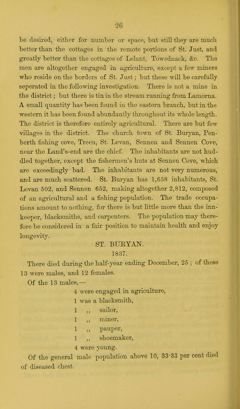 be desired, either for number or space, but still they are much better than the cottages in the remote portions of St. Just, and greatly better than the cottages of Lelant, Towednack, &c. The men are altogether engaged in agriculture, except a few miners who reside on the borders of St. Just; but these will be carefully seperated in the following investigation. There is not a mine in the district; but there is tin in the stream running from Lamorna. A small quantity has been found in the eastern branch, but in the western it has been found abundantly throughout its whole length. The district is therefore entirely agricultural. There are but few villages in the district. The church town of St. Buryan, Pen- berth fishing cove, Treen, St. Levan, Sennen and Sennen Cove, near the Land's-end are the chief. The inhabitants are not hud- dled together, except the fishermen's huts at Sennen Cove, which are exceedingly bad. The inhabitants are not very numerous, and are much scattered. St. Buryan has 1,658 inhabitants, St. Levan 502, and Sennen 652, making altogether 2,812, composed of an agricultural and a fishing population. The trade occupa- tions amount to nothing, for there is but little more than the inn- keeper, blacksmiths, and carpenters. The population may there- fore be considered in a fair position to maintain health and enjoy longevity. ST. BURYAN. 1837. There died during the half-year ending December, 25 ; of these 13 were males, and 12 females. Of the 13 males,— 4 were engaged in agriculture, 1 was a blacksmith, 1 ,, sailor, 1 ,, miner, 1 ,, pauper, 1 ,, shoemaker, 4 were young. Of the general male population above 10, 33-33 per cent died of diseased chest.