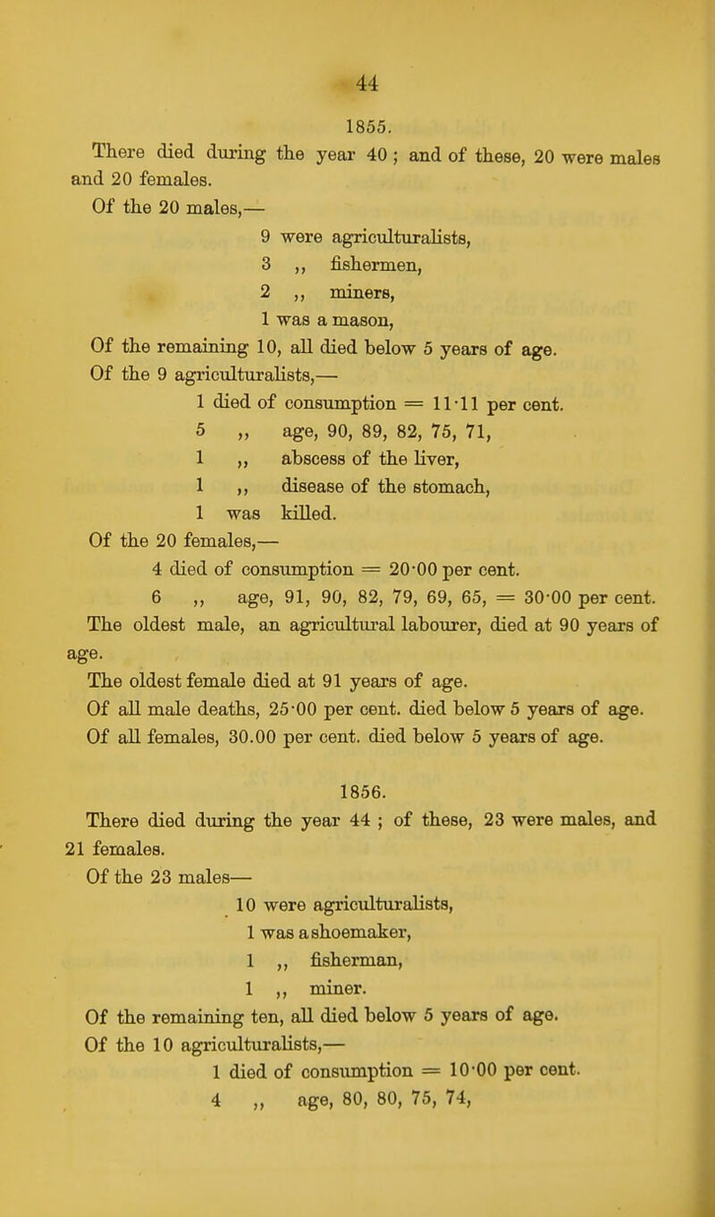 1855. There died during the year 40 ; and of these, 20 were males and 20 females. Of the 20 males,— 9 were agriculturalists, 3 ,, fishermen, 2 ,, miners, 1 was a mason, Of the remaining 10, all died below 5 years of age. Of the 9 agriculturalists,— 1 died of consumption = 11-11 per cent. 5 „ age, 90, 89, 82, 75, 71, 1 ,, abscess of the liver, 1 ,, disease of the stomach, 1 was killed. Of the 20 females,— 4 died of consumption = 20-00 per cent. 6 „ age, 91, 90, 82, 79, 69, 65, = 30-00 per cent. The oldest male, an agricultural labourer, died at 90 years of age. The oldest female died at 91 years of age. Of all male deaths, 25-00 per cent, died below 5 years of age. Of all females, 30.00 per cent, died below 5 years of age. 1856. There died during the year 44 ; of these, 23 were males, and 21 females. Of the 23 males— 10 were agriculturalists, 1 was a shoemaker, 1 ,, fisherman, 1 ,, miner. Of the remaining ten, all died below 5 years of age. Of the 10 agriculturalists,— 1 died of consumption = 10-00 per cent. 4 „ age, 80, 80, 75, 74,