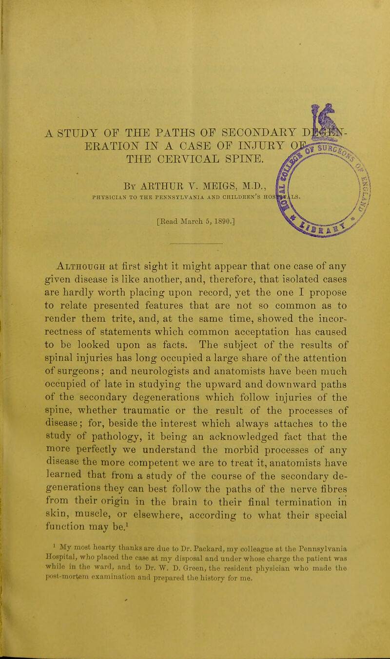 A STUDY OF THE PATHS OF SECOiTDARY D ERATIOi^ IN A CASE OF INJURY 0. THE CERVICAL SPINE. By ARTHUR V. MEIGS, M.D., PHYSICIAN TO THE PENNSYLVANIA AND CHILDItEN'S HOS' [Read March 5, 1890.] Although at first sight it might appear that one case of any given disease is like another, and, therefore, that isolated cases are hardly worth placing upon record, yet the one I propose to relate presented features that are not so common as to render them trite, and, at the same time, showed the incor- rectness of statements which common acceptation has caused to be looked upon as facts. The subject of the results of spinal injuries has long occupied a large share of the attention of surgeons; and neurologists and anatomists have been much occupied of late in studying the upward and downward paths of the secondary degenerations which follow injuries of the spine, whether traumatic or the result of the processes of disease; for, beside the interest which always attaches to the study of pathology, it being an acknowledged fact that the more perfectly we understand the morbid processes of any disease the more competent we are to treat it, anatomists have learned that from a study of the course of the secondary de- generations they can best follow the paths of the nerve fibres from their origin in the brain to their final termination in skin, muscle, or elsewhere, according to what their special function may be,^ 1 My most hearty thanks are due to Dr. Packard, my colleague at the Pennsylvania Hospital, who placed the case at my disposal and under whose charge the patient was while in the ward, and to Dr. W. D. Green, the resident physician who made the ()ost-mortetn examination and prepared the liisfory for me.