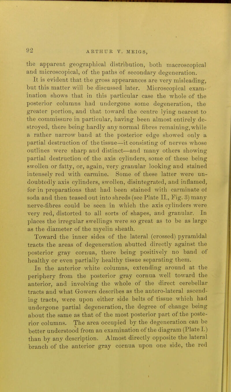 the apparent geographical distribution, both macroscopical and microscopical, of the paths of secondary degeneration. It is evident tliat the gross appearances are very misleading, but this matter will be discussed later. Microscopical exam- ination shows that in this particular case the whole of the posterior columns had undergone some degeneration, the greater portion, and that toward the centre lying nearest to the commissure in particular, having been almost entirely de- stroyed, there being hardly any normal Hbres remaining, while a rather narrow band at the posterior edge showed only a partial destruction of the tissue—it consisting of nerves whose outlines were sharp and distinct—and many others showing partial destruction of the axis cylinders, some of these being swollen or fatty, or, again, ver}' granular looking and stained intensely red with carmine. Some of these latter were un- doubtedly axis cylinders, swollen, disintegrated, and inflamed, for in preparations that had been stained with carminate of soda and then teased out into shreds (see Plate II., Fig. 3) many nerve-fibres could be seen in which the axis cylinders were very red, distorted to all sorts of shapes, and granular. In places the irregular swellings were so great as to be as large as the diameter of the myelin sheath. Toward the inner sides of the lateral (crossed) pyramidal tracts the areas of degeneration abutted directly against the posterior gray cornua, there being positively no band of healthy or even partially healthy tissue separating them. In the anterior white columns, extending around at the periphery from the posterior gray cornua well toward the anterior, and involving the whole of the direct cerebellar tracts and what Gowers describes as the antero-lateral ascend- ing tracts, were upon either side belts of tissue which had undergone partial degeneration, the degree of change being about the same as that of the most posterior part of the poste- rior columns. The area occupied by the degeneration can be better understood from an examination of the diagram (Plate I.) than by any description. Almost directly opposite the lateral branch of the anterior gray cornua upon one side, the red