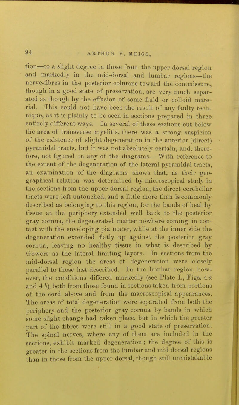 tion—to a slight degree in those from the upper dorsal region and markedly in the raid-dorsal and lumbar regions—the nerve-fibres in the posterior columns toward the commissure, though in a good state of preservation, are very much separ- ated as though by the effusion of some fluid or colloid mate- rial. This could not have been the result of any faulty tech- nique, as it is plainly to be seen in sections prepared in three entirely different ways. In several of these sections cut below the area of transverse myelitis, there was a strong suspicion of the existence of slight degeneration in the anterior (direct) pyramidal tracts, but it was not absolutely certain, and, there- fore, not figured in any of the diagrams. With reference to the extent of the degeneration of the lateral pyramidal tracts, an examination of the diagrams shows that, as their geo- graphical relation was determined by microscopical study in the sections from the upper dorsal region, the direct cerebellar tracts were left untouched, and a little more than is commonly described as belonging to this region, for the bands of healthy tissue at the periphery extended well back to the posterior gray cornua, the degenerated matter nowhere coming in con- tact with the enveloping pia mater, while at the inner side the degeneration extended flatly up against the posterior gray cornua, leaving no healthy tissue in what is described by Gowers as the lateral limiting layers. In sections from the mid-dorsal region the areas of degeneration were closely parallel to those last described. In the lumbar region, how- ever, the conditions differed markedly (see Plate I., Figs. 4 a and 4 h), both from those found in sections taken from portions of the cord above and from the macroscopical appearances. The areas of total degeneration were separated from both the periphery and the posterior gray cornua by bands in which some slight change had taken place, but in which the greater part of the fibres were still in a good state of preservation. The spinal nerves, where any of them are included in the sections, exhibit marked degeneration; the degree of this is greater in the sections from the lumbar and mid-dorsal regions than in those from the upper dorsal, though still unmistakable