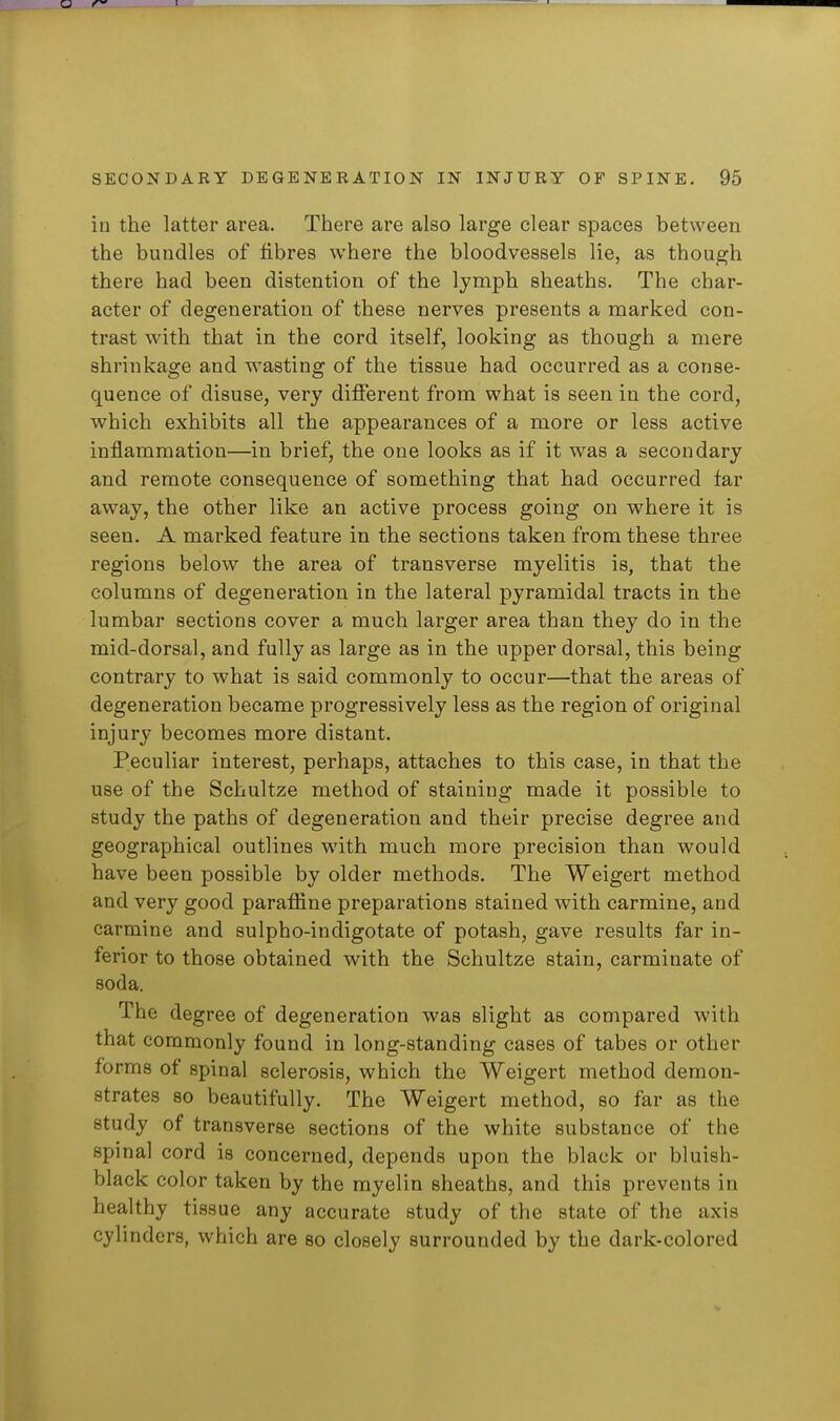 in the latter area. There are also large clear spaces between the bundles of fibres where the bloodvessels lie, as though there had been distention of the lymph sheaths. The char- acter of degeneration of these nerves presents a marked con- trast with that in the cord itself, looking as though a mere shrinkage and wasting of the tissue had occurred as a conse- quence of disuse, very different from what is seen in the cord, which exhibits all the appearances of a more or less active inflammation—in brief, the one looks as if it was a secondary and remote consequence of something that had occurred far away, the other like an active process going on where it is seen. A marked feature in the sections taken from these three regions below the area of transverse myelitis is, that the columns of degeneration in the lateral pyramidal tracts in the lumbar sections cover a much larger area than they do in the mid-dorsal, and fully as large as in the upper dorsal, this being contrary to what is said commonly to occur—that the areas of degeneration became progressively less as the region of original injury becomes more distant. Peculiar interest, perhaps, attaches to this case, in that the use of the Schultze method of staining made it possible to study the paths of degeneration and their precise degree and geographical outlines with much more precision than would have been possible by older methods. The Weigert method and very good paraffine preparations stained with carmine, and carmine and sulpho-indigotate of potash, gave results far in- ferior to those obtained with the Schultze stain, carminate of soda. The degree of degeneration was slight as compared with that commonly found in long-standing cases of tabes or other forms of spinal sclerosis, which the Weigert method demon- strates so beautifully. The Weigert method, so far as the study of transverse sections of the white substance of the spinal cord is concerned, depends upon the black or bluish- black color taken by the myelin sheaths, and this prevents in healthy tissue any accurate study of the state of the axis cylinders, which are so closely surrounded by the dark-colored