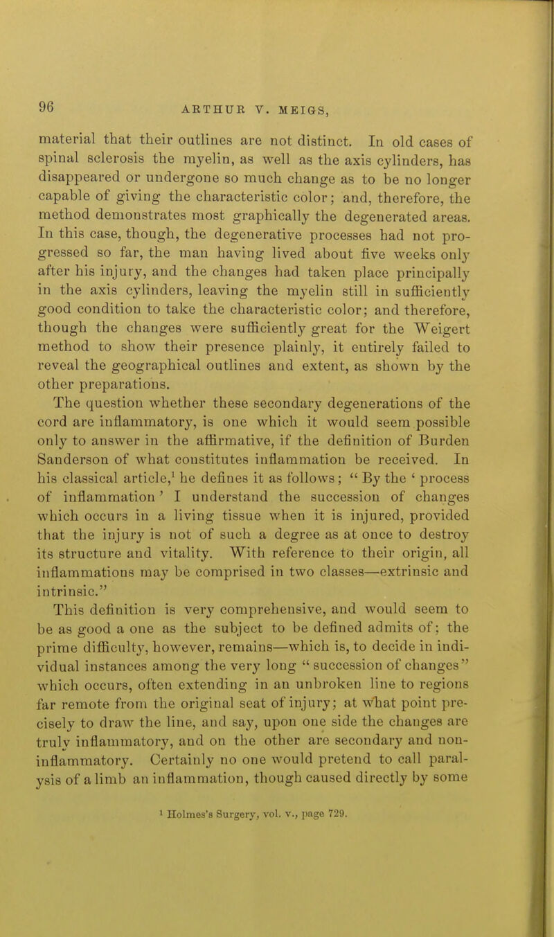 material that their outlines are not distinct. In old cases of spinal sclerosis the myelin, as well as the axis cylinders, has disappeared or undergone so much change as to be no longer capable of giving the characteristic color; and, therefore, the method demonstrates most graphically the degenerated areas. In this case, though, the degenerative processes had not pro- gressed so far, the man having lived about five weeks only after his injury, and the changes had taken place principally in the axis cylinders, leaving the myelin still in sufficiently good condition to take the characteristic color; and therefore, though the changes were sufficiently great for the Weigert method to show their presence plainly, it entirely failed to reveal the geographical outlines and extent, as shown by the other preparations. The question whether these secondary degenerations of the cord are inflammatory, is one which it would seem possible only to answer in the affirmative, if the definition of Burden Sanderson of what constitutes inflammation be received. In his classical article,^ he defines it as follows;  By the ' process of inflammation' I understand the succession of changes which occurs in a living tissue when it is injured, provided that the injury is not of such a degree as at once to destroy its structure and vitality. With reference to their origin, all inflammations ma.y be comprised in two classes—extrinsic and intrinsic. This definition is very comprehensive, and would seem to be as good a one as the subject to be defined admits of; the prime difficulty, however, remains—which is, to decide in indi- vidual instances among the very long  succession of changes which occurs, often extending in an unbroken line to regions far remote from the original seat of injury; at wliat point pre- cisely to draw the line, and say, upon one side the changes are trulv inflammatory, and on the other are secondary and non- inflammatory. Certainly no one would pretend to call paral- ysis of a limb an inflammation, though caused directly by some 1 Holmes's Surgery, vol. v., page 729.