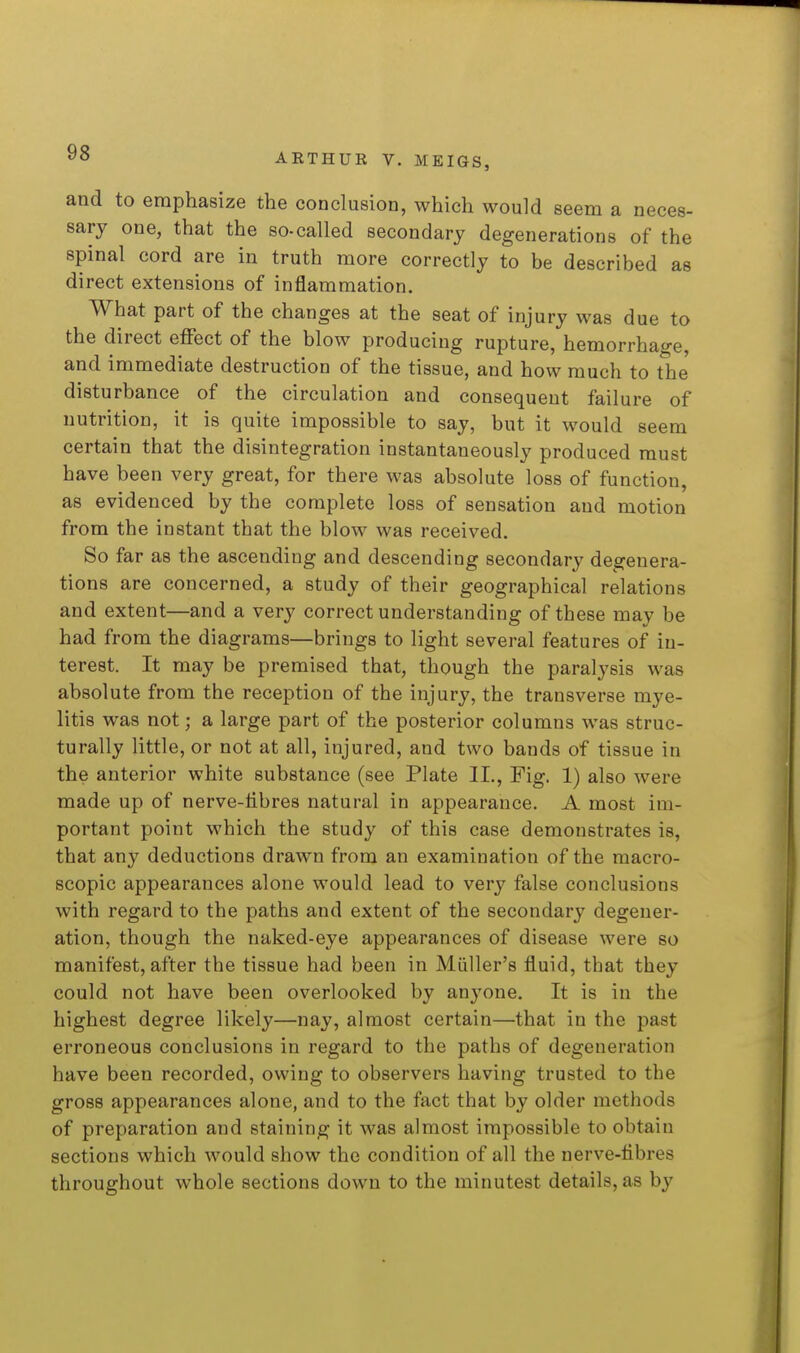 and to emphasize the conclusion, which would seem a neces- sary one, that the so-called secondary degenerations of the spinal cord are in truth more correctly to be described as direct extensions of inflammation. What part of the changes at the seat of injury was due to the direct effect of the blow producing rupture, hemorrhage, and immediate destruction of the tissue, and how much to the disturbance of the circulation and consequent failure of nutrition, it is quite impossible to say, but it would seem certain that the disintegration instantaneously produced must have been very great, for there was absolute loss of function, as evidenced by the complete loss of sensation and motion from the instant that the blow was received. So far as the ascending and descending secondary degenera- tions are concerned, a study of their geographical relations and extent—and a very correct understanding of these may be had from the diagrams—brings to light several features of in- terest. It may be premised that, though the paralysis was absolute from the reception of the injury, the transverse mye- litis was not; a large part of the posterior columns was struc- turally little, or not at all, injured, and two bands of tissue in the anterior white substance (see Plate IL, Fig. 1) also were made up of nerve-libres natural in appearance. A most im- portant point which the study of this case demonstrates is, that any deductions drawn from an examination of the macro- scopic appearances alone would lead to very false conclusions with regard to the paths and extent of the secondary degener- ation, though the naked-eye appearances of disease were so manifest, after the tissue had been in Miiller's fluid, that they could not have been overlooked by anyone. It is in the highest degree likely—nay, almost certain—that in the past erroneous conclusions in regard to the paths of degeneration have been recorded, owing to observers having trusted to the gross appearances alone, and to the fact that by older methods of preparation and staining it was almost impossible to obtain sections which would show the condition of all the nerve-fibres throughout whole sections down to the minutest details, as by