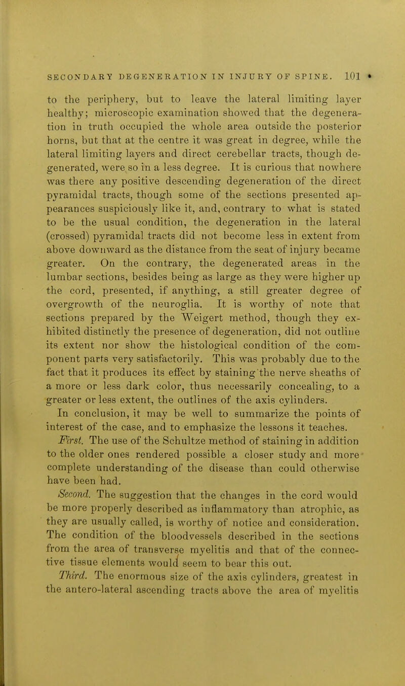 to the periphery, but to leave the lateral limiting layer healthy; microscopic examination showed that the degenera- tion in truth occupied the whole area outside the posterior horns, but that at the centre it was great in degree, while the lateral limiting layers and direct cerebellar tracts, though de- generated, were so in a less degree. It is curious that nowhere was there any positive descending degeneration of the direct pyramidal tracts, though some of the sections presented ap- pearances suspiciously like it, and, contrary to what is stated to be the usual condition, the degeneration in the lateral (crossed) pyramidal tracts did not become less in extent from above downward as the distance from the seat of injury became greater. On the contrary, the degenerated areas in the lumbar sections, besides being as large as they were higher up the cord, presented, if anything, a still greater degree of overgrowth of the neuroglia. It is worthy of note that sections prepared by the Weigert method, though they ex- hibited distinctly the presence of degeneration, did not outline its extent nor show the histological condition of the com- ponent parts very satisfactorily. This was probably due to the fact that it produces its effect by staining the nerve sheaths of a more or less dark color, thus necessarily concealing, to a greater or less extent, the outlines of the axis cylinders. In conclusion, it may be well to summarize the points of interest of the case, and to emphasize the lessons it teaches. First. The use of the Schultze method of staining in addition to the older ones rendered possible a closer study and more complete understanding of the disease than could otherwise have been had. Second. The suggestion that the changes in the cord would be more properly described as inflammatory than atrophic, as they are usually called, is worthy of notice and consideration. The condition of the bloodvessels described in the sections from the area of transverse myelitis and that of the connec- tive tissue elements wouli seem to bear this out. Third. The enormous size of the axis cylinders, greatest in the antero-lateral ascending tracts above the area of myelitis