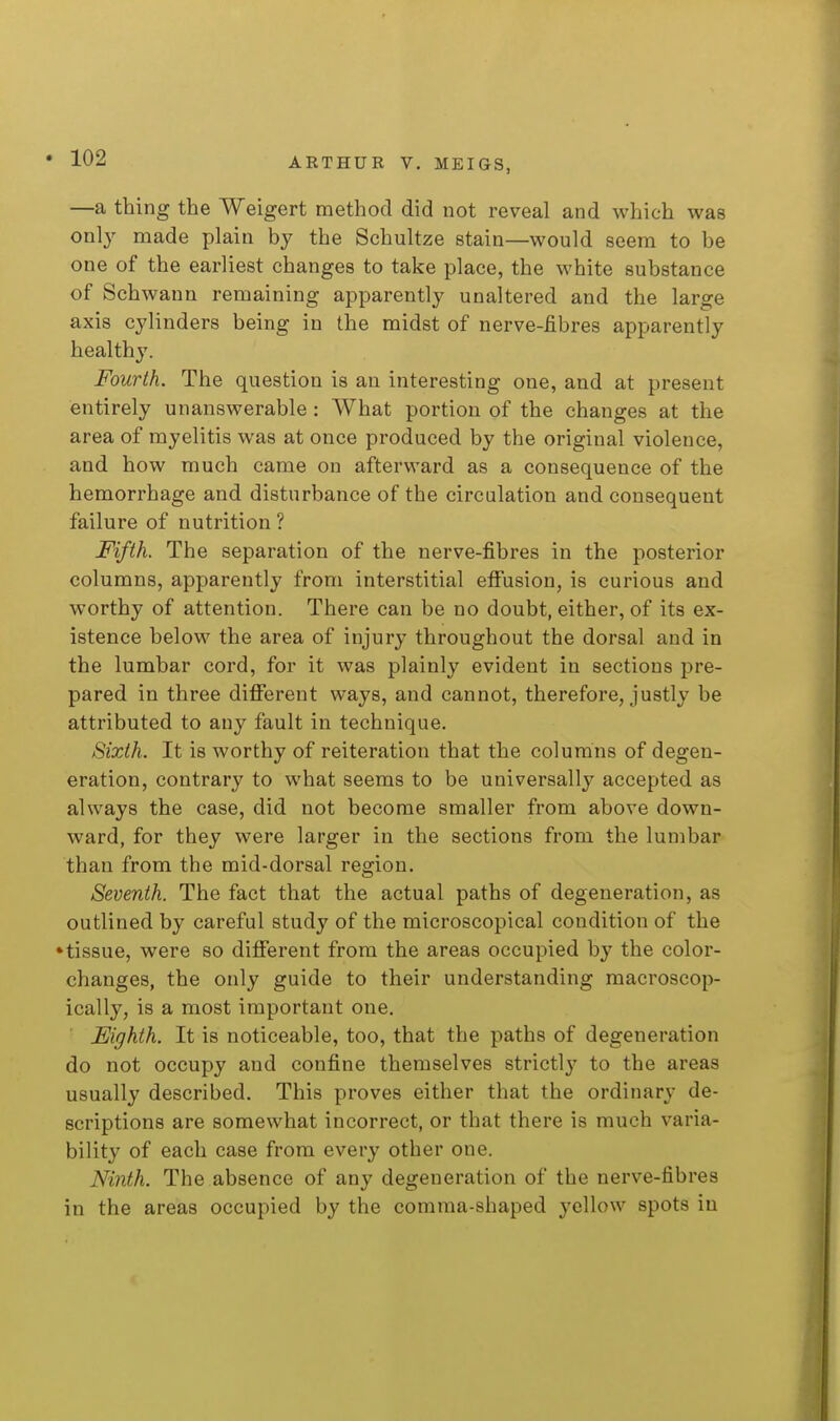 —a thing the Weigert method did not reveal and which was only made plain by the Schultze stain—would seem to be one of the earliest changes to take place, the white substance of Schwann remaining apparently unaltered and the large axis cylinders being in the midst of nerve-fibres apparently healthy. Fourth. The question is an interesting one, and at present entirely unanswerable : What portion of the changes at the area of myelitis was at once produced by the original violence, and how much came on afterward as a consequence of the hemorrhage and disturbance of the circulation and consequent failure of nutrition ? Fifth. The separation of the nerve-fibres in the posterior columns, apparently from interstitial effusion, is curious and worthy of attention. There can be no doubt, either, of its ex- istence beloM' the area of injury throughout the dorsal and in the lumbar cord, for it was plainly evident in sections pre- pared in three different ways, and cannot, therefore, justly be attributed to any fault in technique. Sixth. It is worthy of reiteration that the columns of degen- eration, contrary to what seems to be universally accepted as always the case, did not become smaller from above down- ward, for they were larger in the sections from the lumbar than from the mid-dorsal region. Seventh. The fact that the actual paths of degeneration, as outlined by careful study of the microscopical condition of the •tissue, were so different from the areas occupied by the color- changes, the only guide to their understanding macroscop- ically, is a most important one. Eighth. It is noticeable, too, that the paths of degeneration do not occupy and confine themselves strictl}' to the areas usually described. This proves either that the ordinary de- scriptions are somewhat incorrect, or that there is much varia- bility of each case from every other one. Ninth. The absence of any degeneration of the nerve-fibres in the areas occupied by the comma-shaped yellow spots in
