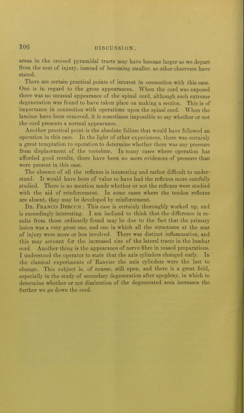 areas in the crossed pj'ramidal tracts may have become larger as we depart from the seat of injury, instead of becoming smaller, as other observers have stated. There are certain practical points of interest in connection with this case. One is in regard to the gross appearances. When the cord was exposed there was no unusual appearance of the spinal cord, although such extreme degeneration was found to have taken place on making a section. This is of importance in connection with operations upon the spinal cord. When the laminfe have been removed, it is sometimes impossible to say whether or not the cord presents a normal appearance. Another practical point is the absolute fvilure that would have followed an operation in this case. In the light of other experiences, there was certainly a great temptation to operation to determine whether there was any pressure from displacement of the vertebras. In many cases where operation has afforded good results, there have been no more evidences of pressure than were present in this case. The absence of all the reflexes is interesting and rather difficult to under- stand. It would have been of value to have had the reflexes more carefully studied. There is no mention made whether or not the reflexes were studied with the aid of reinforcement. In some cases where the tendon reflexes are absent, they may be developed by reinforcement. Dr. Francis Dercum : This case is certainly thoroughly worked up, and is exceedingly interesting. I am inclined to think that the difference in re- sults from those ordinarily found may be due to the fact that the primary lesion was a very gross one, and one in which all the structures at the seat of injury were more or less involved. There was distinct inflammation, and this may account for the increased size of the lateral tracts in the lumbar cord. Another thing is the appearance of nerve-fibre in teased preparations. I understood the operator to state that the axis cylinders changed early. In the classical experiments of Eanvier the axis cylinders were the last to change. This subject is, of course, still open, and there is a great field, especially in the study of secondary degeneration after apoplexy, in which to determine whether or not diminution of the degenerated area increases the further we go down the cord.