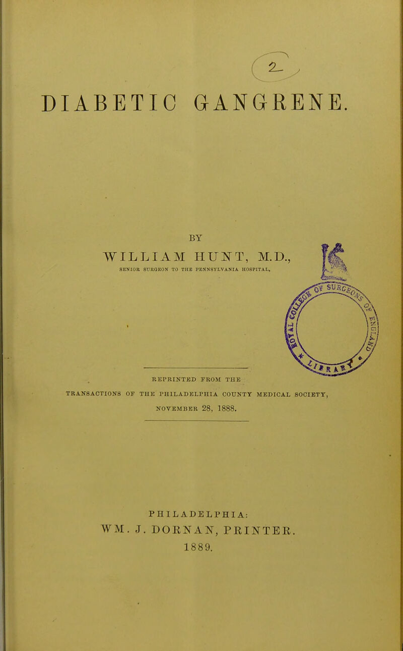 DIABETIC GANGRENE BY WILLIAM HUl^T, M.D., SENIOR STJROEON TO THE PENNSYLVANIA HOSPITAL. REPRINTED FROM THE TRANSACTIONS OF THE PHILADELPHIA COUNTY MEDICAL SOCIETY, NOVEMBER 28, 1888. PHILADELPHIA: WM. J. DOKNAN, PRINTER. 1889.