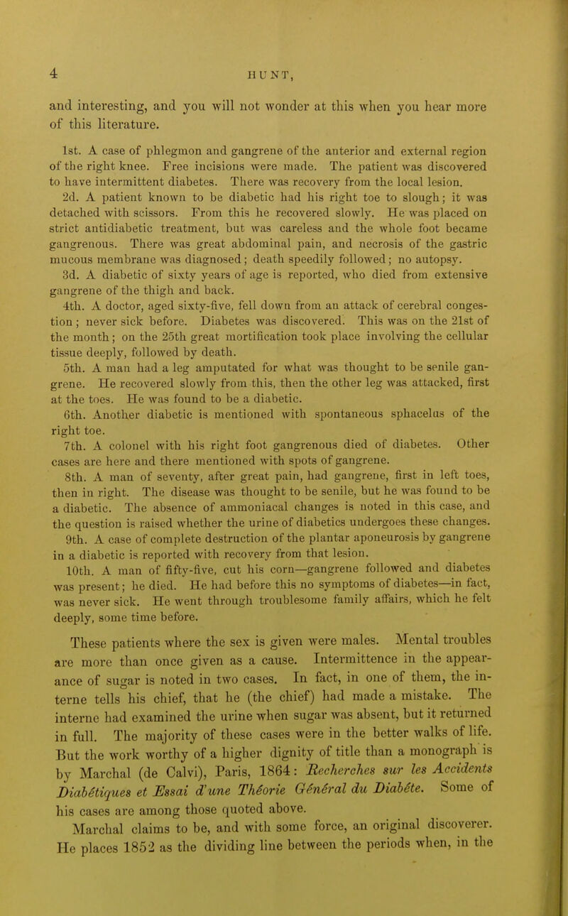 and interesting, and you will not wonder at this when you hear more of this literature. 1st. A case of phlegmon and gangrene of the anterior and external region of the right knee. Free incisions were made. The patient was discovered to have intermittent diabetes. There was recovery from the local lesion. 2d. A patient known to be diabetic had his right toe to slough; it was detached with scissors. From this he recovered slowly. He was placed on strict antidiabetic treatment, but was careless and the whole foot became gangrenous. There was great abdominal pain, and necrosis of the gastric mucous membrane was diagnosed; death speedily followed; no autopsy. 3d. A diabetic of sixty years of age is reported, who died from extensive gangrene of the thigh and back. 4th. A doctor, aged sixty-five, fell down from an attack of cerebral conges- tion ; never sick before. Diabetes was discovered. This was on the 21st of the month; on the 25th great mortification took place involving the cellular tissue deeply, followed by death. 5th. A man had a leg amputated for what was thought to be senile gan- grene. He recovered slowly from this, then the other leg was attacked, first at the toes. He was found to be a diabetic. 6th. Another diabetic is mentioned with spontaneous sphacelus of the right toe. 7th. A colonel with his right foot gangrenous died of diabetes. Other cases are here and there mentioned with spots of gangrene. 8th. A man of seventy, after great pain, had gangrene, first in left toes, then in right. The disease was thought to be senile, but he was found to be a diabetic. The absence of ammoniacal changes is noted in this case, and the question is raised whether the urine of diabetics undergoes these changes. 9th. A case of complete destruction of the plantar aponeurosis by gangrene in a diabetic is reported with recovery from that lesion. 10th. A man of fifty-five, cut his corn—gangrene followed and diabetes was present; he died. He had before this no symptoms of diabetes—in fact, was never sick. He went through troublesome family affairs, which he felt deeply, some time before. These patients where the sex is given were males. Mental troubles are more than once given as a cause. Intermittence in the appear- ance of sugar is noted in two cases. In fact, in one of them, the in- terne tells his chief, that he (the chief) had made a mistake. The interne had examined the urine when sugar was absent, but it returned in full. The majority of these cases were in the better walks of life. But the work worthy of a higher dignity of title than a monograph is by Marchal (de Calvi), Paris, 1864: Recherches sur les Accidents DiahStiques et Essai d'une ThSorie O^nSral du DiabSte. Some of his cases are among those quoted above. Marchal claims to be, and with some force, an original discoverer. He places 1852 as the dividing line between the periods when, in the