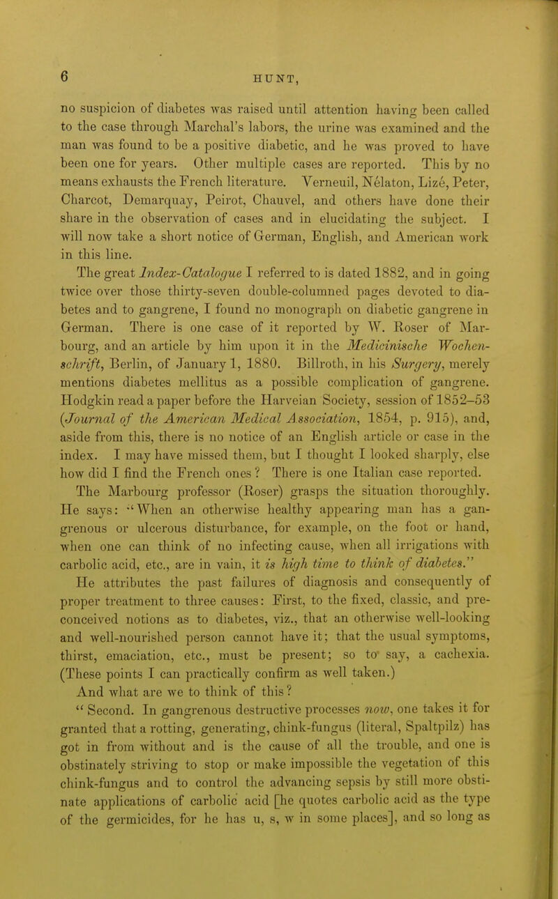 no suspicion of diabetes was raised until attention having been called to the case through Marchal's labors, the urine was examined and the man was found to be a positive diabetic, and he was proved to have been one for years. Other multiple cases are reported. This by no means exhausts the French literature, Verneuil, Nelaton, Lize, Peter, Charcot, Demarquay, Peirot, Chauvel, and others have done their share in the observation of cases and in elucidating the subject. I will now take a short notice of German, English, and American work in this line. The great Index-Catalogue I referred to is dated 1882, and in going twice over those thirty-seven double-columned pages devoted to dia- betes and to gangrene, I found no monograph on diabetic gangrene in German. There is one case of it reported by W. Roser of Mar- bourg, and an article by him upon it in the Medicinische Woclien- schi'ift, Berlin, of January 1, 1880. Billroth, in his Surgery, merely mentions diabetes mellitus as a possible complication of gangrene. Hodgkin read a paper before the Harveian Society, session of 1852-53 (Journal of the American Medical Association, 1854, p. 915), and, aside from this, there is no notice of an English article or case in the index. I may have missed them, but I thought I looked sharply, else how did I find the French ones ? There is one Italian case reported. The Marbourg professor (Roser) grasps the situation thoroughly. He says: -'When an otherwise healthy appearing man has a gan- grenous or ulcerous disturbance, for example, on the foot or hand, when one can think of no infecting cause, when all irrigations with carbolic acid, etc., are in vain, it is high time to think of diabetes. He attributes the past failures of diagnosis and consequently of proper treatment to three causes: First, to the fixed, classic, and pre- conceived notions as to diabetes, viz., that an otherwise well-looking and well-nourished person cannot have it; that the usual symptoms, thirst, emaciation, etc., must be present; so to' say, a cachexia. (These points I can practically confirm as well taken.) And what are we to think of this ? *' Second. In gangrenous destructive processes 7iow, one takes it for granted that a rotting, generating, chink-fungus (literal, Spaltpilz) has got in from without and is the cause of all the trouble, and one is obstinately striving to stop or make impossible the vegetation of this chink-fungus and to control the advancing sepsis by still more obsti- nate applications of carbolic acid [he quotes carbolic acid as the type of the germicides, for he has u, s, w in some places], and so long as