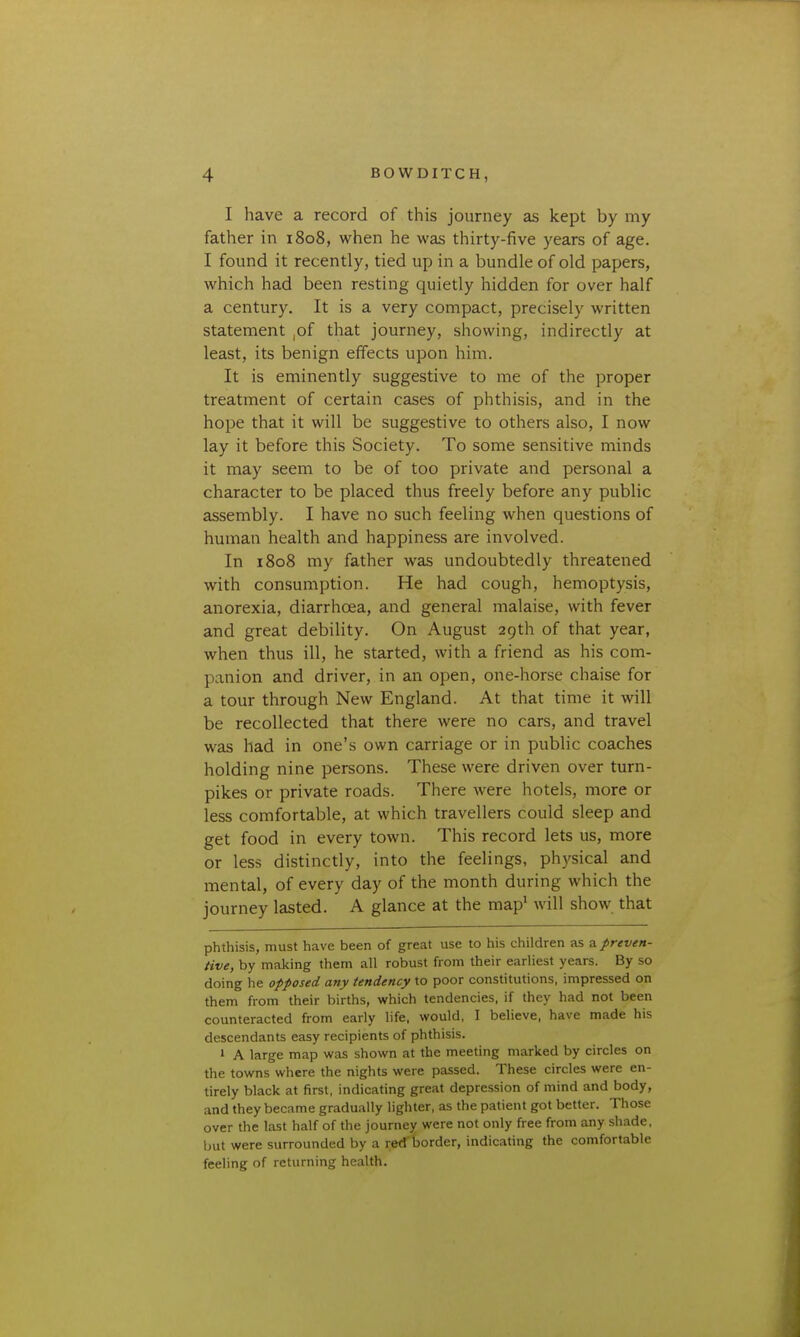 I have a record of this journey as kept by my father in 1808, when he was thirty-five years of age. I found it recently, tied up in a bundle of old papers, which had been resting quietly hidden for over half a century. It is a very compact, precisely written statement ,of that journey, showing, indirectly at least, its benign effects upon him. It is eminently suggestive to me of the proper treatment of certain cases of phthisis, and in the hope that it will be suggestive to others also, I now lay it before this Society. To some sensitive minds it may seem to be of too private and personal a character to be placed thus freely before any public assembly. I have no such feeling when questions of human health and happiness are involved. In 1808 my father was undoubtedly threatened with consumption. He had cough, hemoptysis, anorexia, diarrhoea, and general malaise, with fever and great debility. On August 29th of that year, when thus ill, he started, with a friend as his com- panion and driver, in an open, one-horse chaise for a tour through New England. At that time it will be recollected that there were no cars, and travel was had in one's own carriage or in public coaches holding nine persons. These were driven over turn- pikes or private roads. There were hotels, more or less comfortable, at which travellers could sleep and get food in every town. This record lets us, more or less distinctly, into the feelings, physical and mental, of every day of the month during which the journey lasted. A glance at the map* will show that phthisis, must have been of great use to his children as 2. preven- tive, by making them all robust from their earliest years. By so doing he opposed any tendency to poor constitutions, impressed on them from their births, which tendencies, if they had not been counteracted from early life, would, I believe, have made his descendants easy recipients of phthisis. > A large map was shown at the meeting marked by circles on the towns where the nights were passed. These circles were en- tirely black at first, indicating great depression of mind and body, and they became gradually lighter, as the patient got better. Those over the last half of the journey were not only free from any shade, but were surrounded by a red border, indicating the comfortable feeling of returning health.