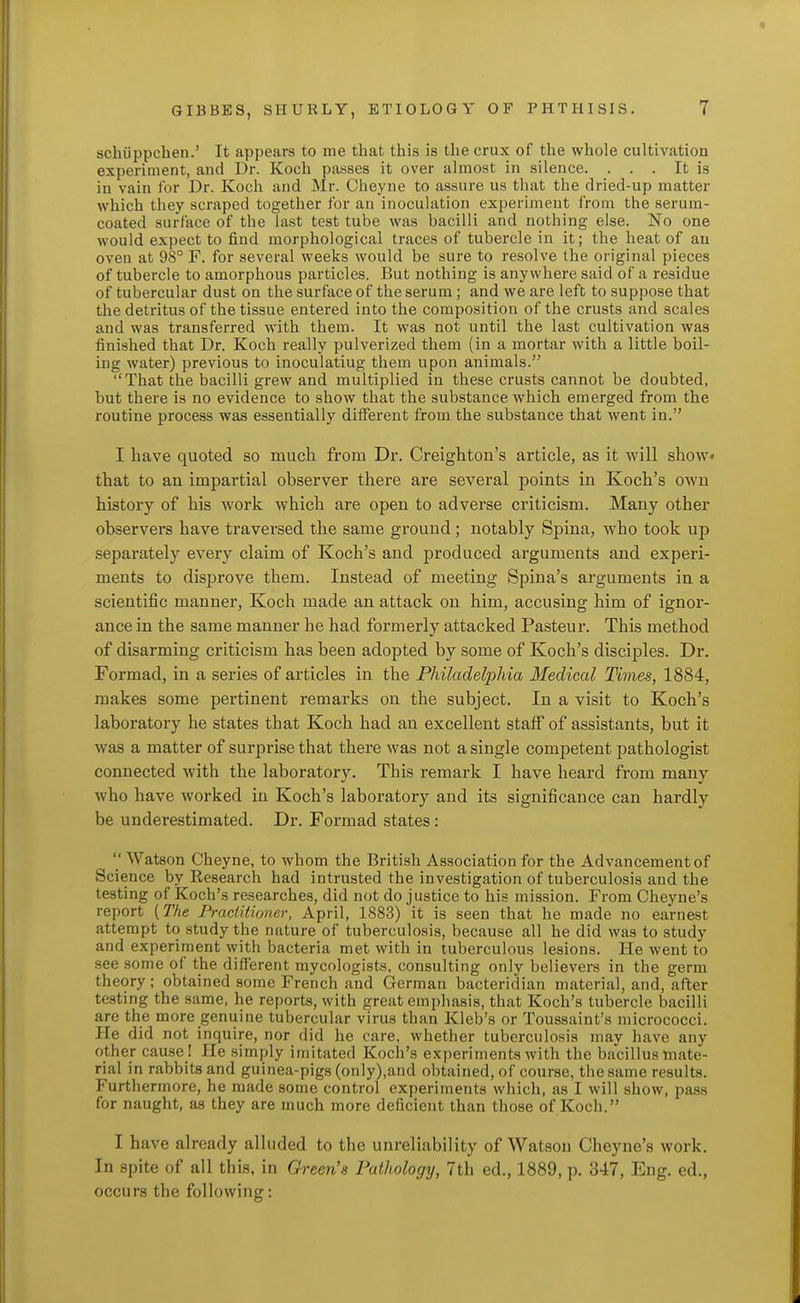 schiippchen.' It appears to me that this is the crux of the whole cultivation experiment, and Dr. Koch passes it over almost in silence. . . . It is in vain ibr Dr. Koch and Mr. Cheyne to assure us that the dried-up matter which they scraped together for an inoculation experiment from the serum- coated surface of the last test tube was bacilli and nothing else. No one would expect to find morphological traces of tubercle in it; the heat of au oven at 98° F. for several weeks would be sure to resolve the original pieces of tubercle to amorphous particles. But nothing is anywhere said of a residue of tubercular dust on the surface of the serum; and we are left to suppose that the detritus of the tissue entered into the composition of the crusts and scales and was transferred with them. It was not until the last cultivation was finished that Dr. Koch really pulverized them (in a mortar with a little boil- ing water) previous to inoculating them upon animals. That the bacilli grew and multiplied in these crusts cannot be doubted, but there is no evidence to show that the substance which emerged from the routine process was essentially ditferent from the substance that went in. I have quoted so much from Dr. Creighton's article, as it will show* that to an impartial observer there are several points in Kocli's own history of his work which are open to adverse criticism. Many other observers have traversed the same ground; notably Spina, who took up separately every claim of Koch's and produced arguments and experi- ments to disprove them. Instead of meeting Spina's arguments in a scientific manner, Koch made an attack on him, accusing him of ignor- ance in the same manner he had formerly attacked Pasteur. This method of disarming criticism has been adopted by some of Koch's disciples. Dr. Formad, in a series of articles in the Fhiladelphia Medical Times, 1884, makes some pertinent remarks on the subject. In a visit to Koch's laboratory he states that Koch had an excellent staff of assistants, but it was a matter of surprise that there was not a single competent pathologist connected with the laboratory. This remark I have heard from many who have worked in Koch's laboratory and its significance can hardly be underestimated. Dr. Formad states :  Watson Cheyne, to whom the British Association for the Advancement of Science by Research had intrusted the investigation of tuberculosis and the testing of Koch's researches, did not do justice to his mission. From Cheyne's report [The Praciiiioner, April, 1883) it is seen that he made no earnest attempt to study the nature of tuberculosis, because all he did was to study and experiment with bacteria met with in tuberculous lesions. He went to see some of the different mycologists, consulting only believers in the germ theory; obtained some French and German bacteridian material, and, after testing the same, he reports, with great emphasis, that Koch's tubercle bacilli are the more genuine tubercular virus than Kleb's or Toussaint's micrococci. He did not inquire, nor did he care, whether tuberculosis may have any other cause ! He simply imitated Koch's experiments with the bacillus mate- rial in rabbits and guinea-pigs (only),and obtained, of course, the same results. Furthermore, he made some control experiments which, as I will show, pass for naught, as they are much more deficient than those of Koch. I have already alluded to the unreliability of Watson Cheyne's work. In spite of all this, in Green's Pathology, 7th ed., 1889, p. 347, Eng. ed., occurs the following;