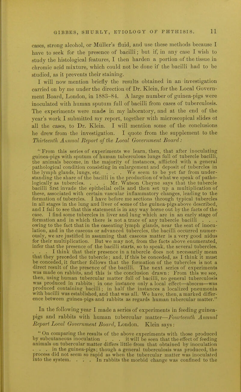 cases, strong alcohol, or Miiller's fluid, and use these methods because I have to seek for the presence of bacilli; but if, in any case I wish to study the histological features, I then harden a portion of the tissue in chromic acid mixture, which could not be done if the bacilli had to be studied, as it prevents their staining. I will now mention briefly the results obtained in an investigation carried on by me under the direction of Dr. Klein, for the Local Govern- ment Board, London, in 1883-84. A large number of guinea-pigs were inoculated with human sputum full of bacilli from cases of tuberculosis. The experiments were made in my laboratory, and at the end of the year's work I submitted my report, together with microscopical slides o± all the cases, to Dr. Klein. I will mention some of the conclusions he drew from the investigation. I quote from the supplement to the Thirteenth Annual Report of the Local Government Board :  From this series of experiments we learn, then, that after inoculating guinea-pigs with sputum of human tuberculous lungs full of tubercle bacilli, the animals become, in the majority of instances, afflicted with a general pathological condition consisting in enlargement and deposit of tubercles in the lymph glands, lungs, etc. . . . We seem to be yet far from under- standing the share of the bacilli in the production of what we speak of patho- logically as tubercles. . . . Mr. Watson Cheyne says that the tubercle bacilli first invade the epithelial cells and then set up a multiplication of these, associated with certain vascular inflammatory changes, leading to the formation of tubercles. I have before me sections through typical tubercles in all stages in the lung and liver of some of the guinea-pigs above described, and I fail to see that this statement is in any way borne out by the facts of the case. I find some tubercles in liver and lung which are in an earl_y stage of formation and in which there is not a trace of any tubercle bacilli . . . owing to the fact that in the caseating lymph glands, near the seat of inocu- lation, and in the caseous or advanced tubercles, the bacilli occurred numer- ously, we are justified in assuming that caseous matter is a very good nidus for their multiplication. But we may not, from the facts above enumerated, infer that the presence of the bacilli starts, so to speak, the several tubercles. . . . I think that their presence in a tubercle does not necessarily mean that they preceded the tubercle; and, if this be conceded, as I think it must be conceded, it further follows that the formation of the tubercles is not a direct result of the presence of the bacilli. The next series of experiments was made on rabbits, and this is the conclusion drawn : From this we see, then, using human tubercular matter full of bacilli, no general tuberculosis was produced in rabbits; in one instance only a local eflect—abscess—was produced containing bacilli; in half the in.stances a localized pneumonia with bacilli was established, and that was all. We have, then, a marked diiTer- ence between guinea-pigs and rabbits as regards human tubercular matter. In the following year I made a series of experiments in feeding guinea- pigs and rabbits with human tubercular matter—Fourteenth Annual Report Local Oovernment Board, London. Klein says :  On comparing the results of the above experiments with those produced by subcutaneous inoculation . . . it will be seen that the effect of feeding animals on tubercular matter differs little from that obtained by inoculation . . . in the guinea-pigs; though a general tuberculosis was produced, the process did not seem so rapid as when the tubercular matter was inoculated into the system. . . . In rabbits the morbid change was confined to the